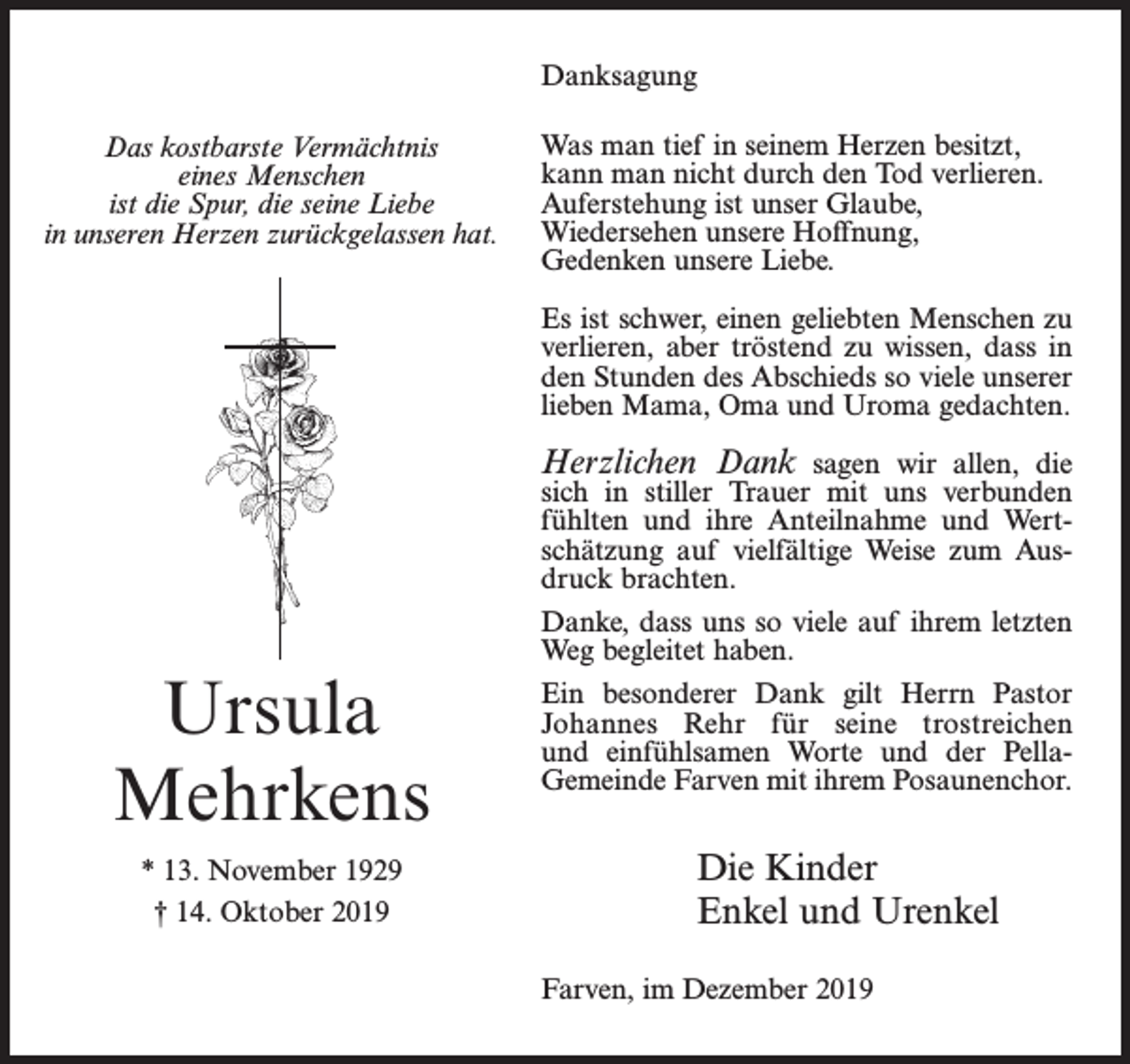 <p>Danksagung<br />Das kostbarste Vermächtnis<br />eines Menschen<br />ist die Spur, die seine Liebe<br />in unseren Herzen zurückgelassen hat.</p><p>Was man tief in seinem Herzen besitzt,<br />kann man nicht durch den Tod verlieren.<br />Auferstehung ist unser Glaube,<br />Wiedersehen unsere Hoffnung,<br />Gedenken unsere Liebe.<br />Es ist schwer, einen geliebten Menschen zu<br />verlieren, aber tröstend zu wissen, dass in<br />den Stunden des Abschieds so viele unserer<br />lieben Mama, Oma und Uroma gedachten.</p><p>Herzlichen Dank sagen wir allen, die</p><p>Ursula<br />Mehrkens<br />* 13. November 1929<br />† 14. Oktober 2019</p><p>sich in stiller Trauer mit uns verbunden<br />fühlten und ihre Anteilnahme und Wertschätzung auf vielfältige Weise zum Ausdruck brachten.<br />Danke, dass uns so viele auf ihrem letzten<br />Weg begleitet haben.<br />Ein besonderer Dank gilt Herrn Pastor<br />Johannes Rehr für seine trostreichen<br />und einfühlsamen Worte und der PellaGemeinde­Farven mit ihrem Posaunenchor.</p><p>Die Kinder<br />Enkel und Urenkel<br />Farven, im Dezember 2019</p>