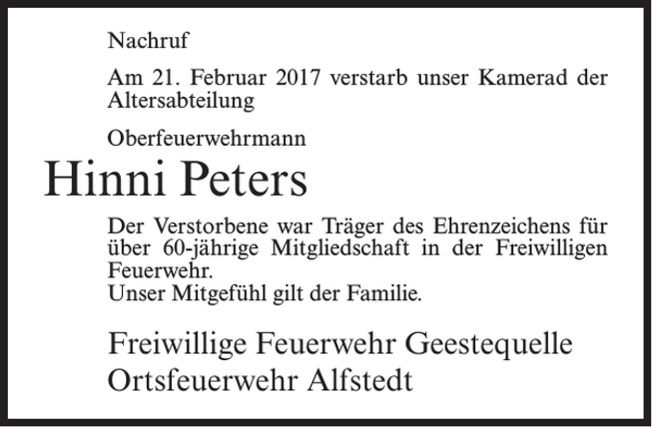 <p>Nachruf<br />Am 21. Februar 2017 verstarb unser Kamerad der<br />Altersabteilung<br />Oberfeuerwehrmann</p><p>Hinni Peters<br />Der Verstorbene war Träger des Ehrenzeichens für<br />über 60-jährige Mitgliedschaft in der Freiwilligen<br />Feuerwehr.<br />Unser Mitgefühl gilt der Familie.</p><p>Freiwillige Feuerwehr Geestequelle<br />Ortsfeuerwehr Alfstedt</p>