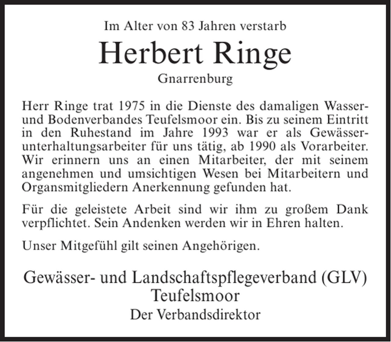 <p>Im Alter von 83 Jahren verstarb</p><p>Herbert Ringe<br />Gnarrenburg</p><p>Herr Ringe trat 1975 in die Dienste des damaligen Wasserund Bodenverbandes Teufelsmoor ein. Bis zu seinem Eintritt<br />in den Ruhestand im Jahre 1993 war er als Gewässer­<br />unterhaltungsarbeiter für uns tätig, ab 1990 als ­ orarbeiter.<br />V<br />Wir erinnern uns an einen Mitarbeiter, der mit seinem<br />angenehmen und umsichtigen Wesen bei Mitarbeitern und<br />Organsmitgliedern Anerkennung gefunden hat.<br />Für die geleistete Arbeit sind wir ihm zu großem Dank<br />verpflichtet. Sein Andenken werden wir in Ehren halten.<br />Unser Mitgefühl gilt seinen Angehörigen.</p><p>Gewässer- und Landschaftspflegeverband (GLV)<br />Teufelsmoor<br />Der Verbandsdirektor</p>