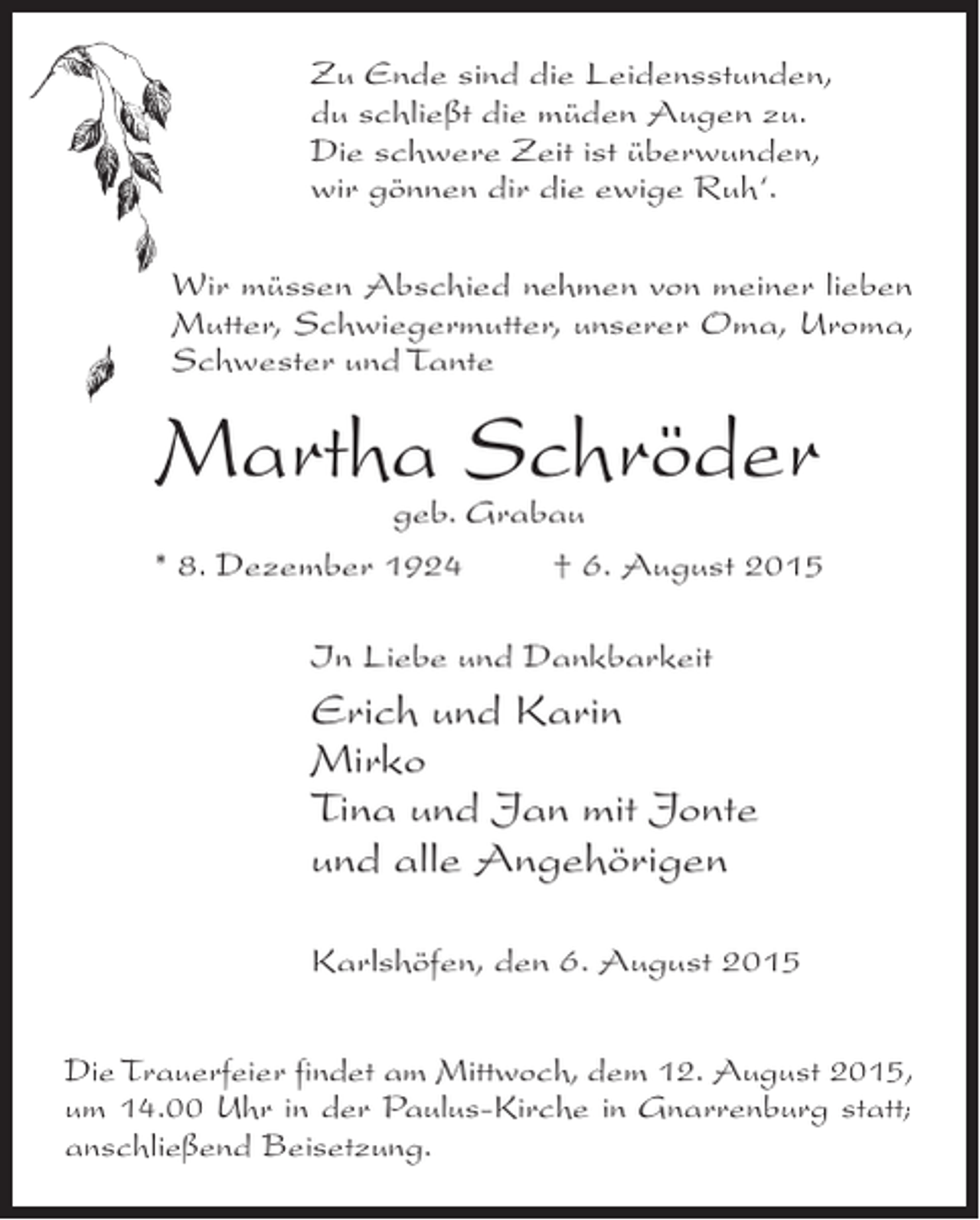 <p>Zu Ende sind die Leidensstunden,<br />du schließt die müden Augen zu.<br />Die schwere Zeit ist überwunden,<br />wir gönnen dir die ewige Ruh‘.<br />Wir müssen Abschied nehmen von meiner lieben<br />Mutter, Schwiegermutter, unserer Oma, Uroma,<br />Schwester und Tante</p><p>Martha Schröder</p><p>geb. Grabau<br />* 8. Dezember 1924 † 6. August 2015<br />In Liebe und Dankbarkeit</p><p>Erich und Karin<br />Mirko<br />Tina und Jan mit Jonte<br />und alle Angehörigen<br />Karlshöfen, den 6. August 2015<br />Die Trauerfeier findet am Mittwoch, dem 12. August 2015,<br />um 14.00 Uhr in der Paulus-Kirche in Gnarrenburg statt;<br />anschließend Beisetzung.</p>