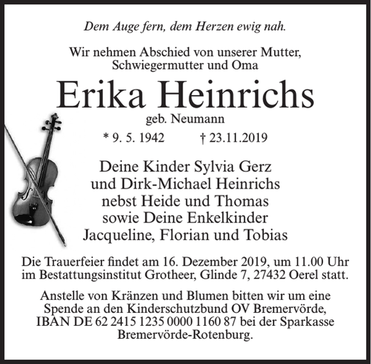 <p>Dem Auge fern, dem Herzen ewig nah.<br />Wir nehmen Abschied von unserer Mutter,<br />Schwiegermutter und Oma</p><p>Erika Heinrichs<br />geb. Neumann<br />* 9. 5. 1942<br />† 23.11.2019</p><p>Deine Kinder Sylvia Gerz<br />und Dirk-Michael Heinrichs<br />nebst Heide und Thomas<br />sowie Deine Enkelkinder<br />Jacqueline, Florian und Tobias<br />Die Trauerfeier findet am 16. Dezember 2019, um 11.00 Uhr<br />im Bestattungsinstitut Grotheer, Glinde 7, 27432 Oerel statt.<br />Anstelle von Kränzen und Blumen bitten wir um eine<br />Spende an den Kinderschutzbund OV Bremervörde,<br />IBAN DE 6415 1235 0000 1160 87 bei der Sparkasse<br />Bremervörde-Rotenburg.</p>