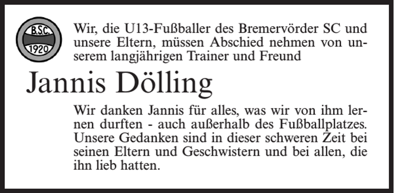 <p>Wir, die U13-Fußballer des Bremervörder SC und<br />unsere Eltern, müssen Abschied nehmen von unserem langjährigen Trainer und Freund</p><p>Jannis Dölling<br />Wir danken Jannis für alles, was wir von ihm lernen durften - auch außerhalb des Fußballplatzes.<br />Unsere Gedanken sind in dieser schweren Zeit bei<br />seinen Eltern und Geschwistern und bei allen, die<br />ihn lieb hatten.</p>