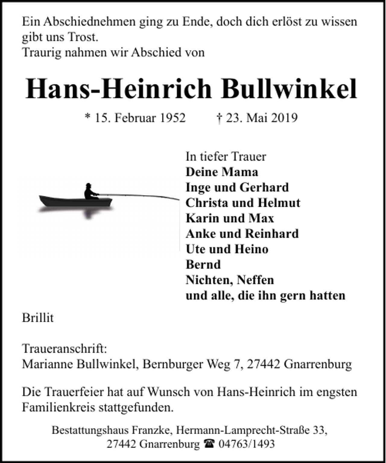 <p>Ein Abschiednehmen ging zu Ende, doch dich erlöst zu wissen<br />gibt uns Trost.<br />Traurig nahmen wir Abschied von</p><p>Hans-Heinrich Bullwinkel<br />* 15. Februar 1952</p><p>† 23. Mai 2019</p><p>In tiefer Trauer<br />Deine Mama<br />Inge und Gerhard<br />Christa und Helmut<br />Karin und Max<br />Anke und Reinhard<br />Ute und Heino<br />Bernd<br />Nichten, Neffen<br />und alle, die ihn gern hatten<br />Brillit<br />Traueranschrift:<br />Marianne Bullwinkel, Bernburger Weg 7, 27442 Gnarrenburg<br />Die Trauerfeier hat auf Wunsch von Hans-Heinrich im engsten<br />Familienkreis stattgefunden.<br />Bestattungshaus Franzke, Hermann-Lamprecht-Straße 33,<br />27442 Gnarrenburg ( 04763/1493</p>