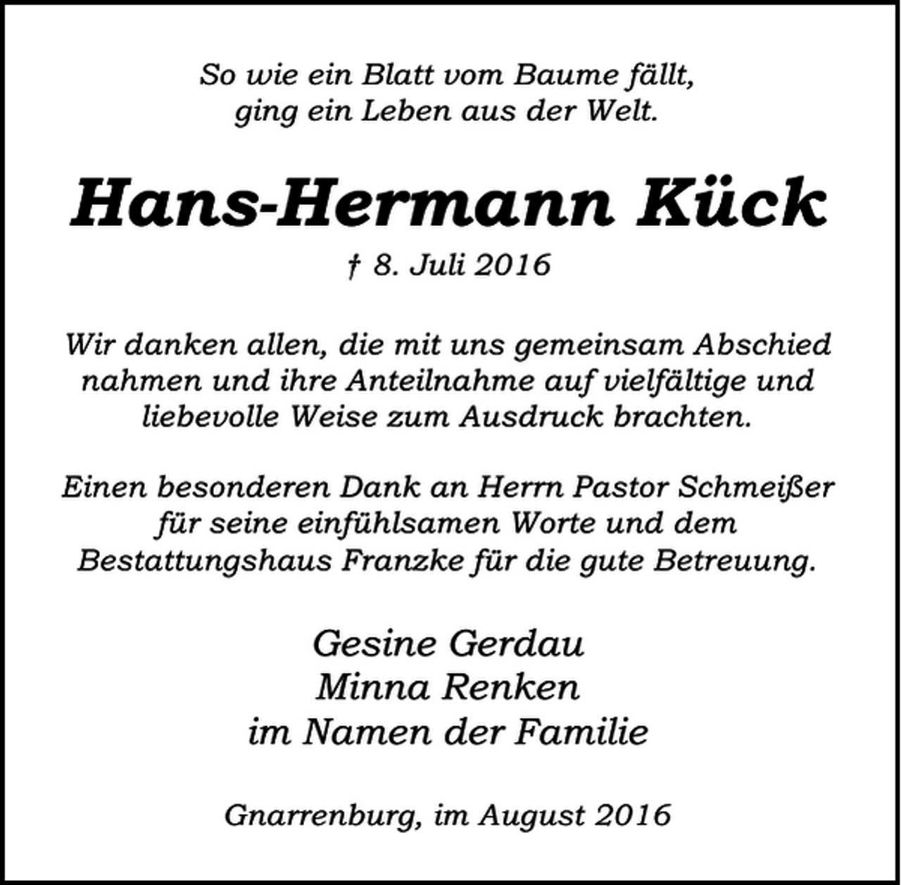 <p>So wie ein Blatt vom Baume fällt,<br />ging ein Leben aus der Welt.</p><p>Hans-Hermann Kück<br />† 8. Juli 2016</p><p>Wir danken allen, die mit uns gemeinsam Abschied<br />nahmen und ihre Anteilnahme auf vielfältige und<br />liebevolle Weise zum Ausdruck brachten.<br />Einen besonderen Dank an Herrn Pastor Schmeißer<br />für seine einfühlsamen Worte und dem<br />Bestattungshaus Franzke für die gute Betreuung.</p><p>Gesine Gerdau<br />Minna Renken<br />im Namen der Familie<br />Gnarrenburg, im August 2016</p>