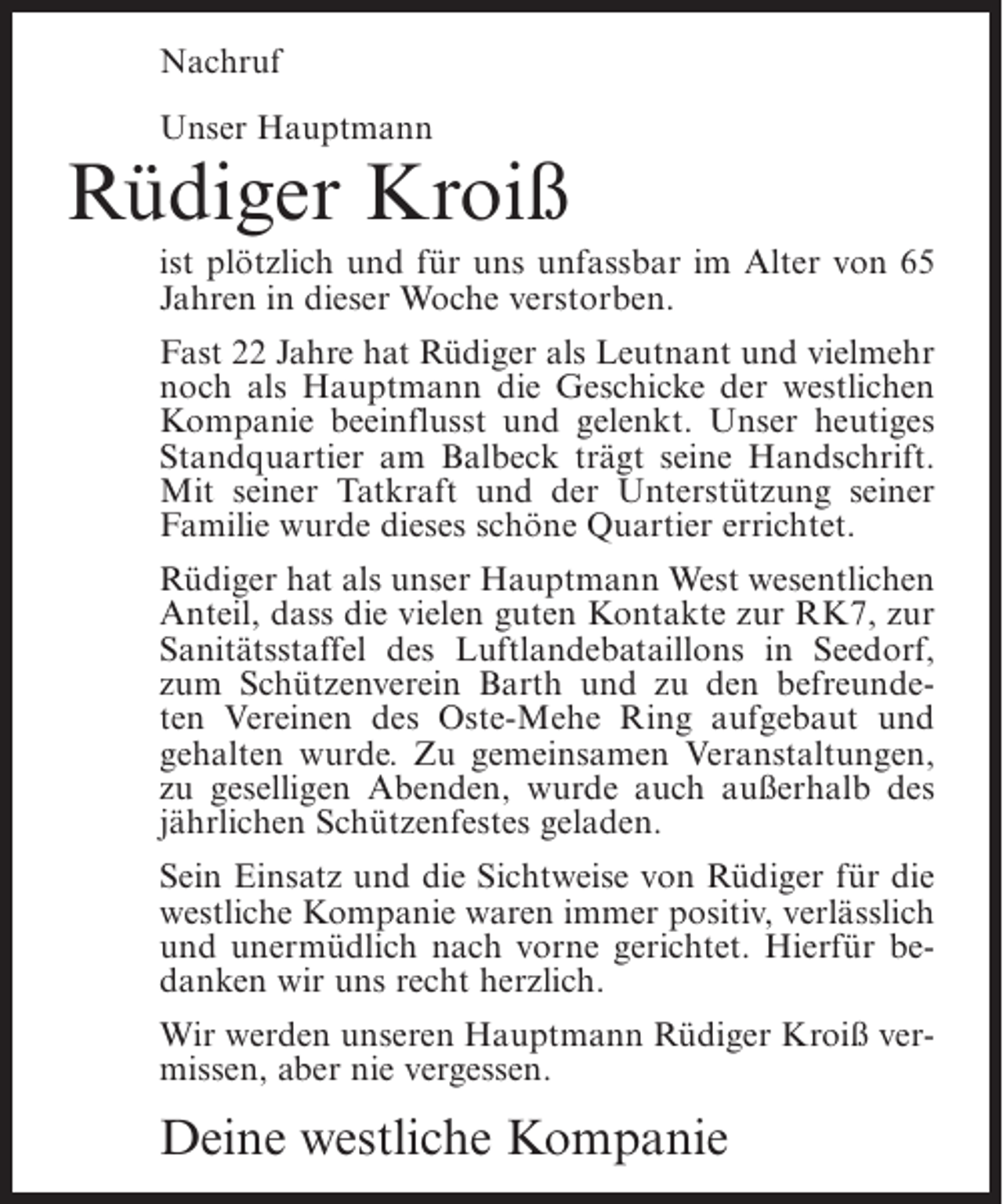 <p>Nachruf<br />Unser Hauptmann</p><p>Rüdiger Kroiß<br />ist plötzlich und für uns unfassbar im Alter von 65<br />Jahren in dieser Woche verstorben.<br />Fast 22 Jahre hat Rüdiger als Leutnant und vielmehr<br />noch als Hauptmann die Geschicke der westlichen<br />Kompanie beeinflusst und gelenkt. Unser heutiges<br />Standquartier am Balbeck trägt seine Handschrift.<br />Mit seiner Tatkraft und der Unterstützung seiner<br />Familie wurde dieses schöne Quartier errichtet.<br />Rüdiger hat als unser Hauptmann West wesentlichen<br />Anteil, dass die vielen guten Kontakte zur RK7, zur<br />Sanitätsstaffel des Luftlandebataillons in Seedorf,<br />zum Schützenverein Barth und zu den befreundeten Vereinen des Oste-Mehe Ring aufgebaut und<br />gehalten wurde. Zu gemeinsamen Veranstaltungen,<br />zu geselligen Abenden, wurde auch außerhalb des<br />jährlichen Schützenfestes geladen.<br />Sein Einsatz und die Sichtweise von Rüdiger für die<br />westliche Kompanie waren immer positiv, verlässlich<br />und unermüdlich nach vorne gerichtet. Hierfür bedanken wir uns recht herzlich.<br />Wir werden unseren Hauptmann Rüdiger Kroiß vermissen, aber nie vergessen.</p><p>Deine westliche Kompanie</p>