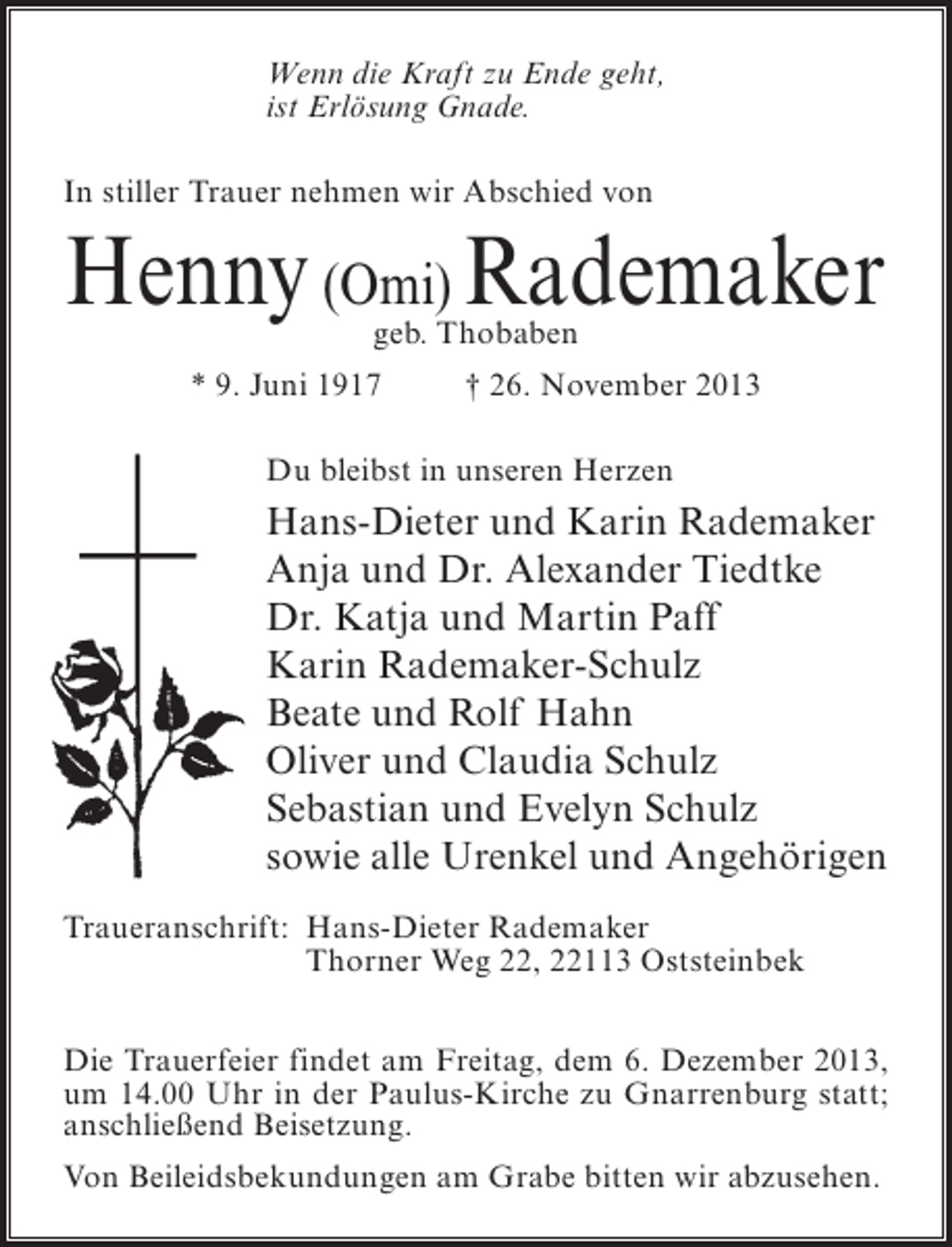 <p>Wenn die Kraft zu Ende geht,<br />ist Erlösung Gnade.<br />In stiller Trauer nehmen wir Abschied von</p><p>Henny (Omi) Rademaker<br />geb. Thobaben</p><p>* 9. Juni 1917 † 26. November 2013<br />Du bleibst in unseren Herzen</p><p>Hans-Dieter und Karin Rademaker<br />Anja und Dr. Alexander Tiedtke<br />Dr. Katja und Martin Paff<br />Karin Rademaker-Schulz<br />Beate und Rolf Hahn<br />Oliver und Claudia Schulz<br />Sebastian und Evelyn Schulz<br />sowie alle Urenkel und Angehörigen<br />Traueranschrift:<br />Hans-Dieter Rademaker<br />Thorner Weg 22, 22113 Oststeinbek<br />Die Trauerfeier findet am Freitag, dem 6. Dezember 2013,<br />um 14.00 Uhr in der Paulus-Kirche zu Gnarrenburg statt;<br />anschließend Beisetzung.<br />Von Beileidsbekundungen am Grabe bitten wir abzusehen.</p>