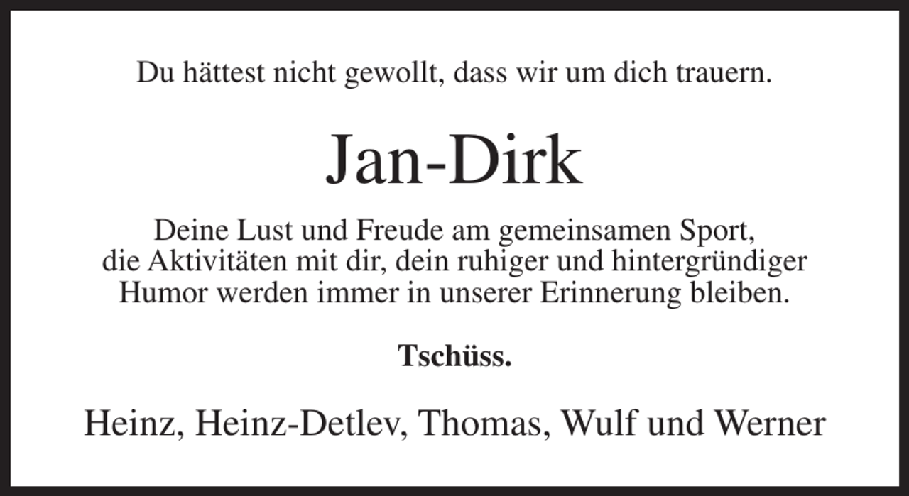 <p>Du hättest nicht gewollt, dass wir um dich trauern.</p><p>Jan-Dirk<br />Deine Lust und Freude am gemeinsamen Sport,<br />die Aktivitäten mit dir, dein ruhiger und hintergründiger<br />Humor werden immer in unserer Erinnerung bleiben.<br />Tschüss.</p><p>Heinz, Heinz-Detlev, Thomas, Wulf und Werner</p>