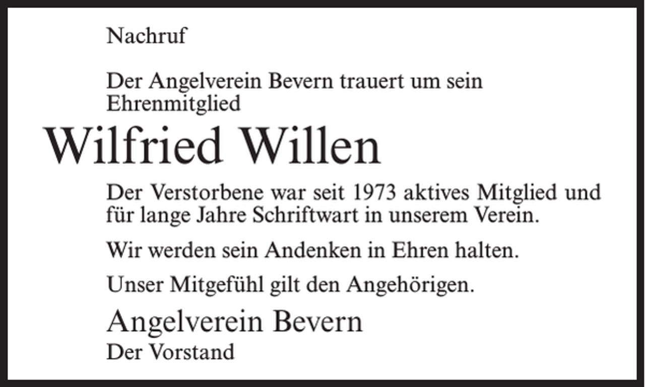 <p>Nachruf<br />Der Angelverein Bevern trauert um sein<br />Ehrenmitglied</p><p>Wilfried Willen</p><p>Der Verstorbene war seit 1973 aktives Mitglied und<br />für lange Jahre Schriftwart in unserem Verein.<br />Wir werden sein Andenken in Ehren halten.<br />Unser Mitgefühl gilt den Angehörigen.</p><p>Angelverein Bevern<br />Der Vorstand</p>
