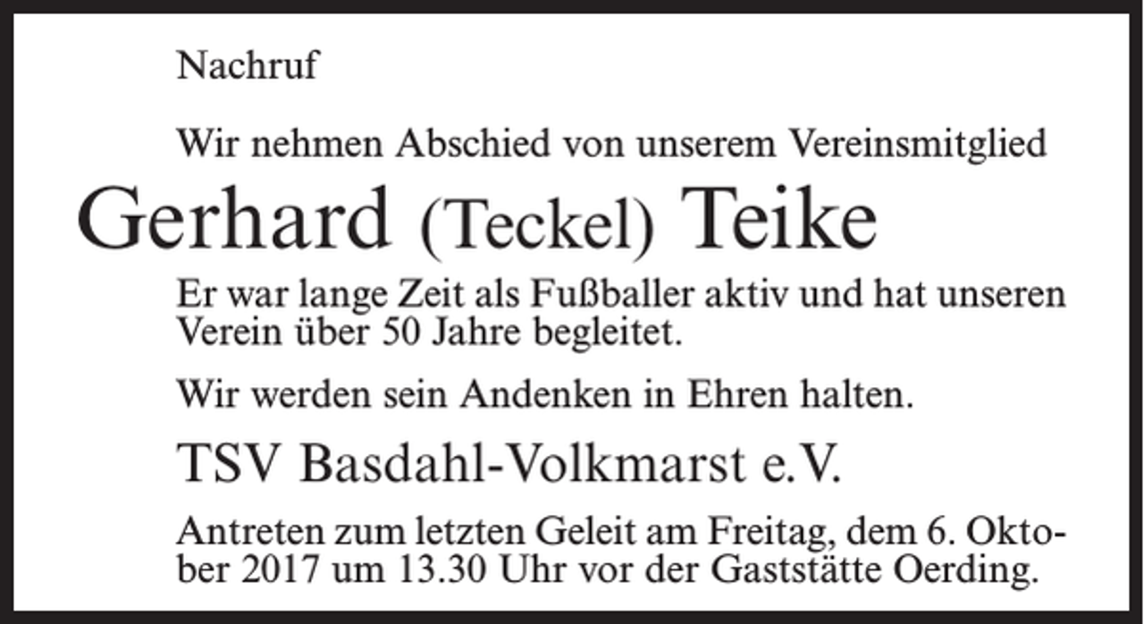 <p>Nachruf<br />Wir nehmen Abschied von unserem Vereinsmitglied</p><p>Gerhard (Teckel) Teike</p><p>Er war lange Zeit als Fußballer aktiv und hat unseren<br />Verein über 50 Jahre begleitet.<br />Wir werden sein Andenken in Ehren halten.</p><p>TSV Basdahl-Volkmarst e.V.<br />Antreten zum letzten Geleit am Freitag, dem 6. Oktober 2017 um 13.30 Uhr vor der Gaststätte Oerding.</p>