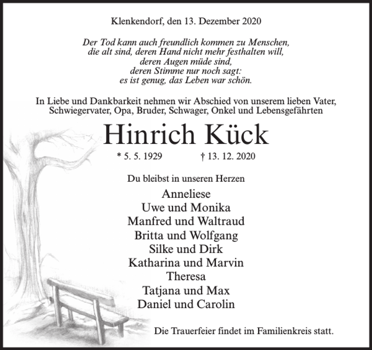 <p>Klenkendorf, den 13. Dezember 2020<br />Der Tod kann auch freundlich kommen zu Menschen,<br />die alt sind, deren Hand nicht mehr festhalten will,<br />deren Augen müde sind,<br />deren Stimme nur noch sagt:<br />es ist genug, das Leben war schön.<br />In Liebe und Dankbarkeit nehmen wir Abschied von unserem lieben Vater,<br />Schwiegervater, Opa, Bruder, Schwager, Onkel und Lebensgefährten</p><p>Hinrich Kück<br />* 5. 5. 1929</p><p>† 13. 12. 2020</p><p>Du bleibst in unseren Herzen</p><p>Anneliese<br />Uwe und Monika<br />Manfred und Waltraud<br />Britta und Wolfgang<br />Silke und Dirk<br />Katharina und Marvin<br />Theresa<br />Tatjana und Max<br />Daniel und Carolin<br />Die Trauerfeier findet im Familienkreis statt.</p>