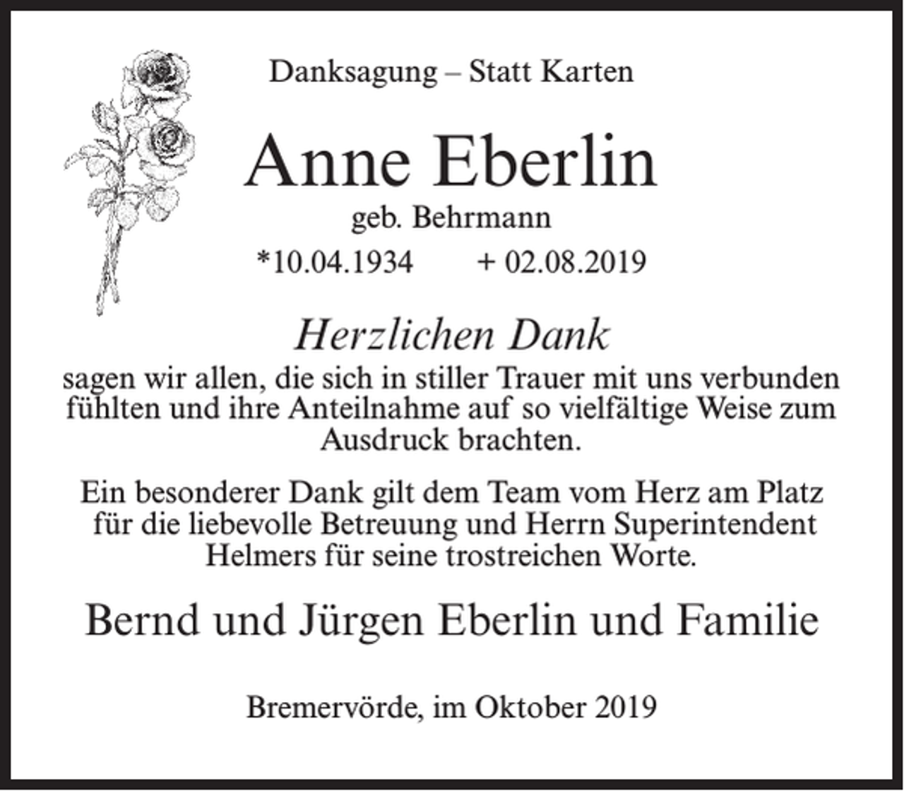 <p>Danksagung – Statt Karten</p><p>Anne Eberlin<br />geb. Behrmann<br />*10.04.1934<br />+ 02.08.2019</p><p>Herzlichen Dank</p><p>sagen wir allen, die sich in stiller Trauer mit uns verbunden<br />fühlten und ihre Anteilnahme auf so vielfältige Weise zum<br />Ausdruck brachten.<br />Ein besonderer Dank gilt dem Team vom Herz am Platz<br />für die liebevolle Betreuung und Herrn Superintendent<br />Helmers für seine trostreichen Worte.</p><p>Bernd und Jürgen Eberlin und Familie<br />Bremervörde, im Oktober 2019</p>