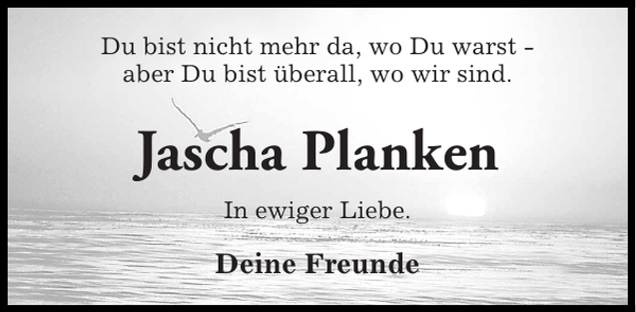 <p>Du bist nicht mehr da, wo Du warst aber Du bist überall, wo wir sind.</p><p>Jascha Planken<br />In ewiger Liebe.</p><p>Deine Freunde</p>