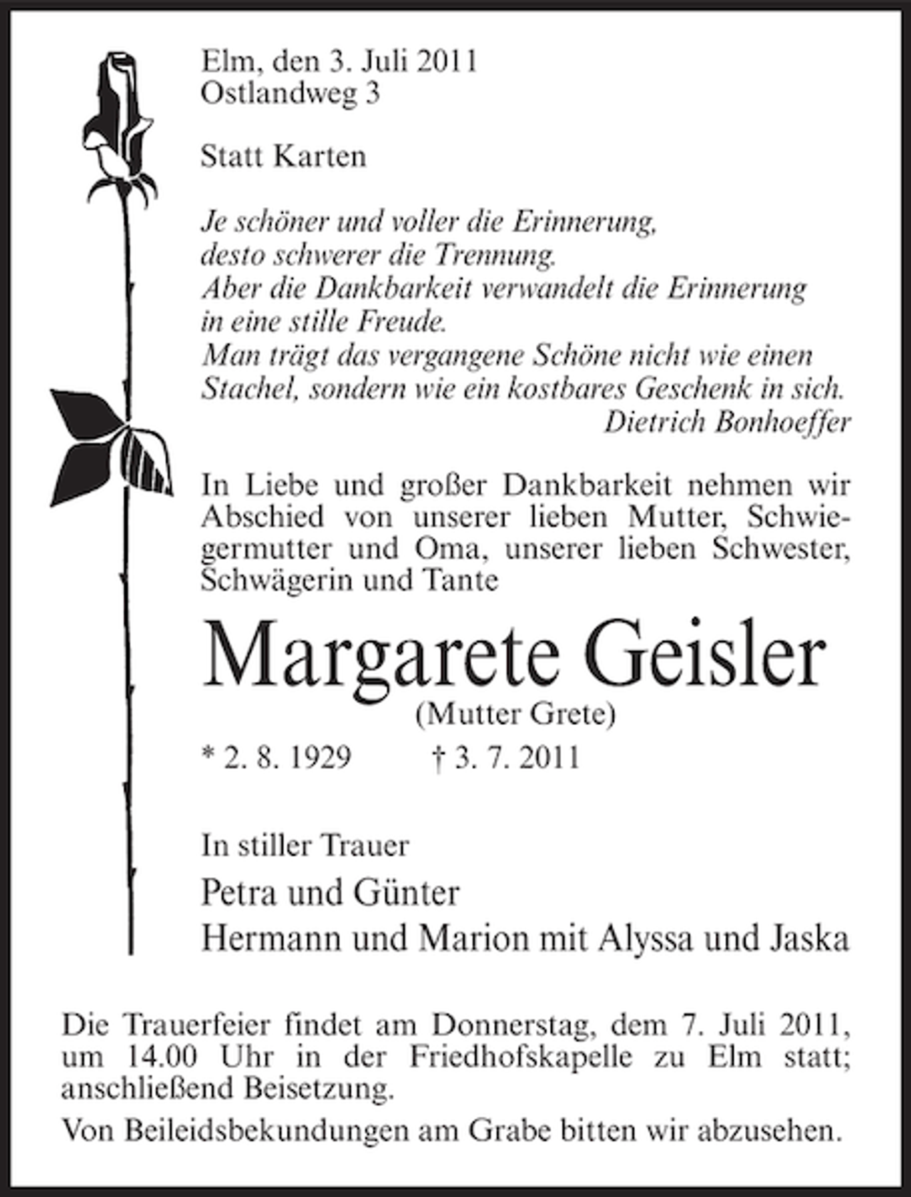 <p>Elm, den 3. Juli 2011<br />Ostlandweg 3<br />Statt Karten<br />Je schöner und voller die Erinnerung,<br />desto schwerer die Trennung.<br />Aber die Dankbarkeit verwandelt die Erinnerung<br />in eine stille Freude.<br />Man trägt das vergangene Schöne nicht wie einen<br />Stachel, sondern wie ein kostbares Geschenk in sich.<br />Dietrich Bonhoeffer<br />In Liebe und großer Dankbarkeit nehmen wir<br />Abschied von unserer lieben Mutter, Schwiegermutter und Oma, unserer lieben Schwester,<br />Schwägerin und Tante</p><p>Margarete Geisler<br />* 2. 8. 1929</p><p>(Mutter Grete)<br />† 3. 7. 2011</p><p>In stiller Trauer</p><p>Petra und Günter<br />Hermann und Marion mit Alyssa und Jaska<br />Die Trauerfeier findet am Donnerstag, dem 7. Juli 2011,<br />um 14.00 Uhr in der Friedhofskapelle zu Elm statt;<br />anschließend Beisetzung.<br />Von Beileidsbekundungen am Grabe bitten wir abzusehen.</p>