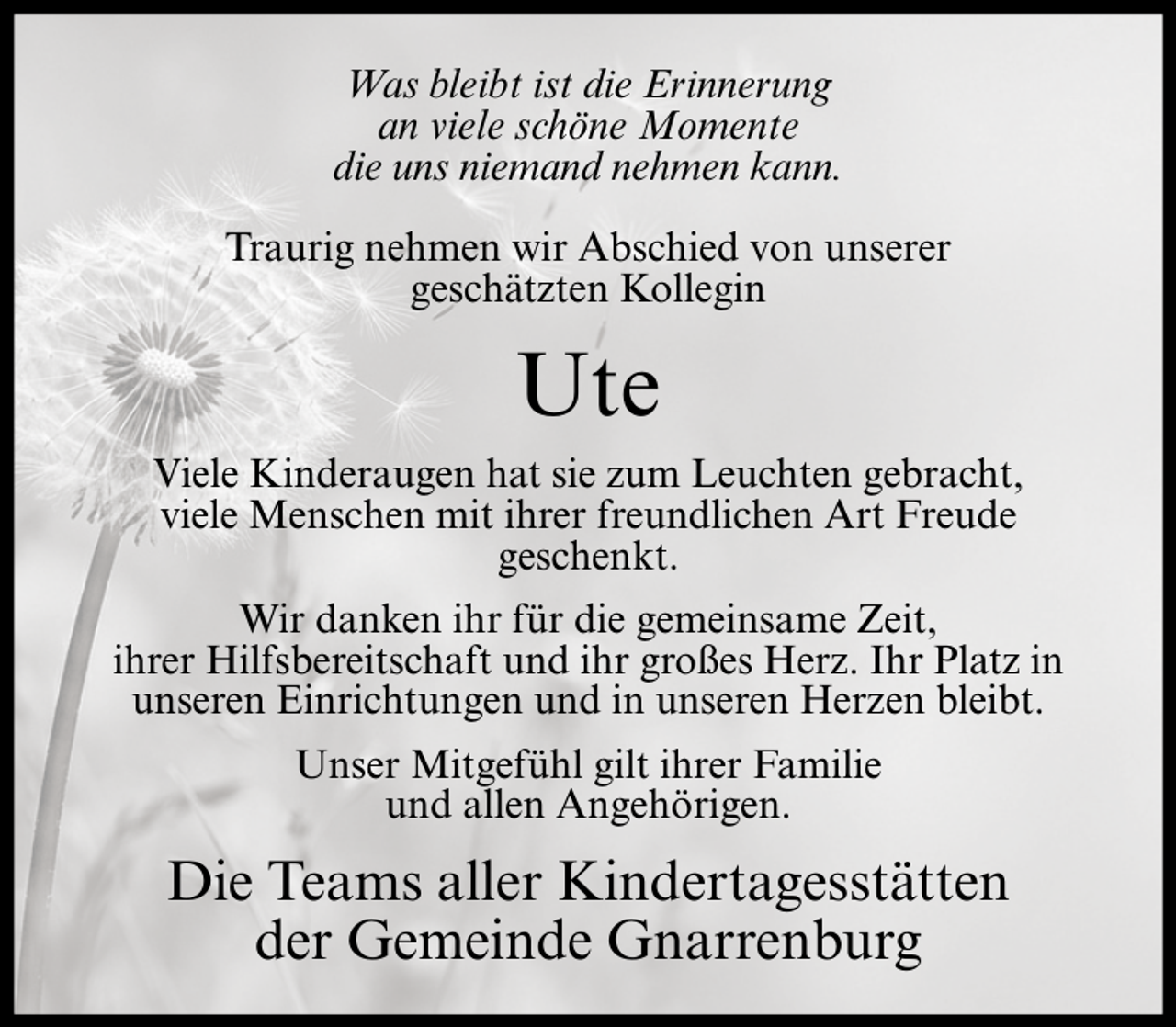 <p>Was bleibt ist die Erinnerung<br />an viele schöne Momente<br />die uns niemand nehmen kann.<br />Traurig nehmen wir Abschied von unserer<br />geschätzten Kollegin</p><p>Ute<br />Viele Kinderaugen hat sie zum Leuchten gebracht,<br />viele Menschen mit ihrer freundlichen Art Freude<br />geschenkt.<br />Wir danken ihr für die gemeinsame Zeit,<br />ihrer Hilfsbereitschaft und ihr großes Herz. Ihr Platz in<br />unseren Einrichtungen und in unseren Herzen bleibt.<br />Unser Mitgefühl gilt ihrer Familie<br />und allen Angehörigen.</p><p>Die Teams aller Kindertagesstätten<br />der Gemeinde Gnarrenburg</p>