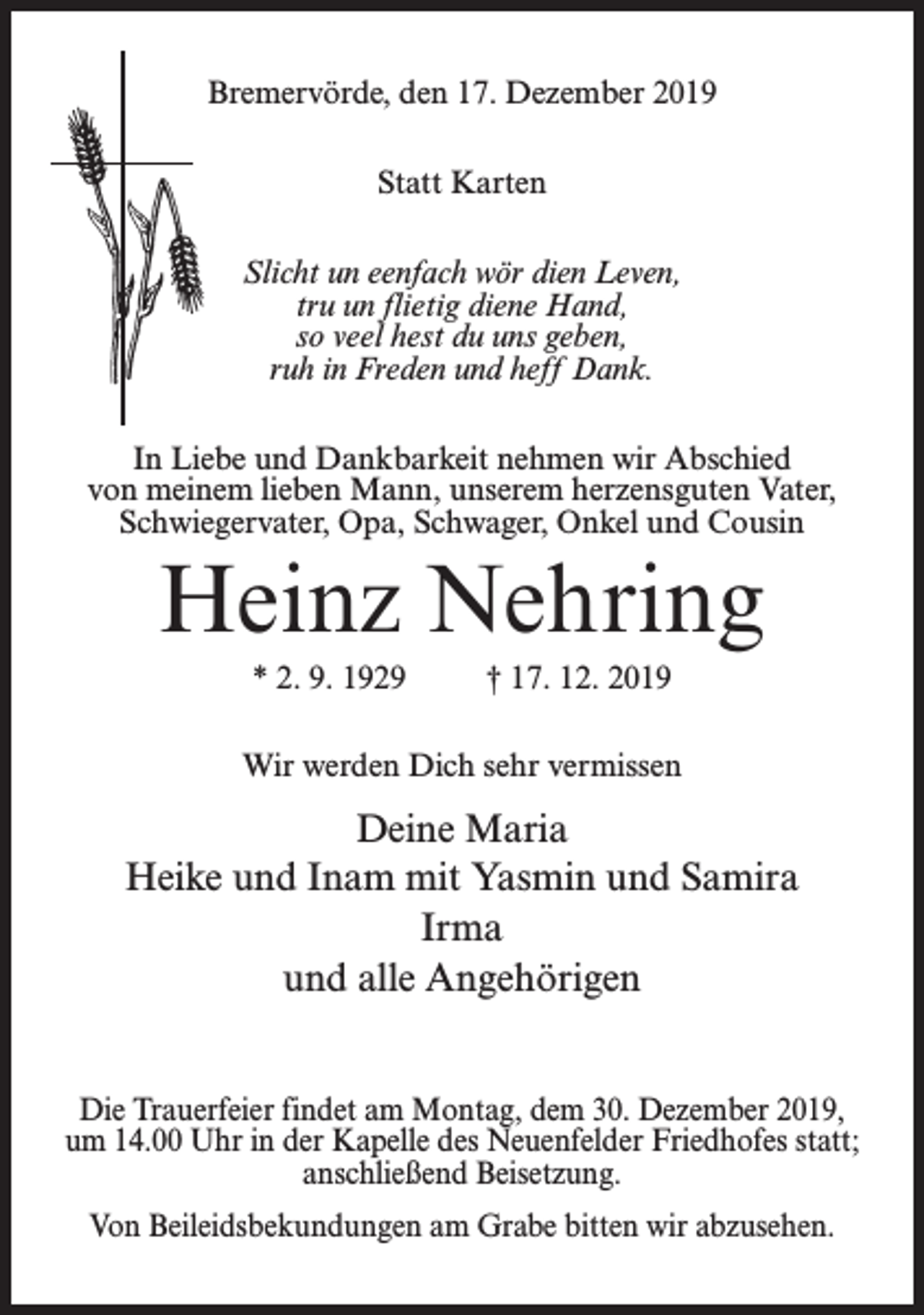 <p>Bremervörde, den 17. Dezember 2019<br />Statt Karten<br />Slicht un eenfach wör dien Leven,<br />tru un flietig diene Hand,<br />so veel hest du uns geben,<br />ruh in Freden und heff Dank.<br />In Liebe und Dankbarkeit nehmen wir Abschied<br />von meinem lieben Mann, unserem herzensguten Vater,<br />Schwiegervater, Opa, Schwager, Onkel und Cousin</p><p>Heinz Nehring<br />* 2. 9. 1929 † 17. 12. 2019<br />Wir werden Dich sehr vermissen</p><p>Deine Maria<br />Heike und Inam mit Yasmin und Samira<br />Irma<br />und alle Angehörigen<br />Die Trauerfeier findet am Montag, dem 30. Dezember 2019,<br />um 14.00 Uhr in der Kapelle des Neuenfelder Friedhofes statt;<br />anschließend Beisetzung.<br />Von Beileidsbekundungen am Grabe bitten wir abzusehen.</p>