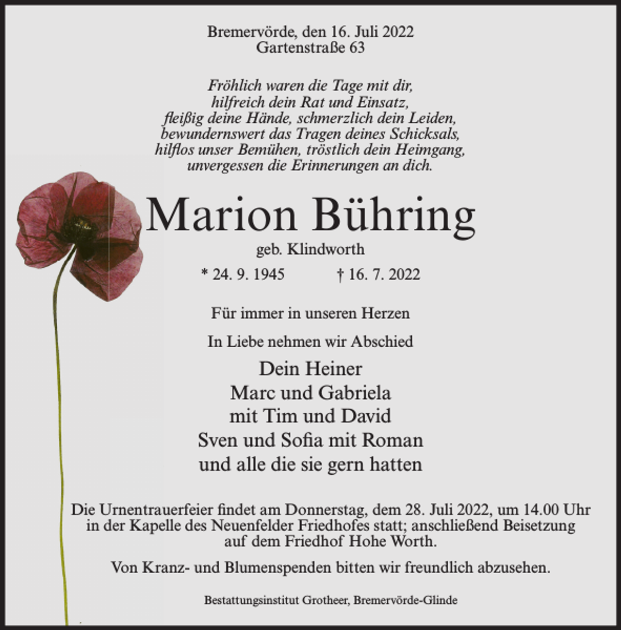 <p>Bremervörde, den 16. Juli 2022<br />Gartenstraße 63<br />Fröhlich waren die Tage mit dir,<br />hilfreich dein Rat und Einsatz,<br />fleißig deine Hände, schmerzlich dein Leiden,<br />bewundernswert das Tragen deines Schicksals,<br />hilflos unser Bemühen, tröstlich dein Heimgang,<br />unvergessen die Erinnerungen an dich.</p><p>Marion Bühring<br />geb. Klindworth</p><p>* 24. 9. 1945</p><p>† 16. 7. 2022</p><p>Für immer in unseren Herzen<br />In Liebe nehmen wir Abschied</p><p>Dein Heiner<br />Marc und Gabriela<br />mit Tim und David<br />Sven und Sofia mit Roman<br />und alle die sie gern hatten<br />Die Urnentrauerfeier findet am Donnerstag, dem 28. Juli 2022, um 14.00 Uhr<br />in der Kapelle des Neuenfelder Friedhofes statt; anschließend Beisetzung<br />auf dem Friedhof Hohe Worth.<br />Von Kranz- und Blumenspenden bitten wir freundlich abzusehen.<br />Bestattungsinstitut Grotheer, Bremervörde-Glinde</p>