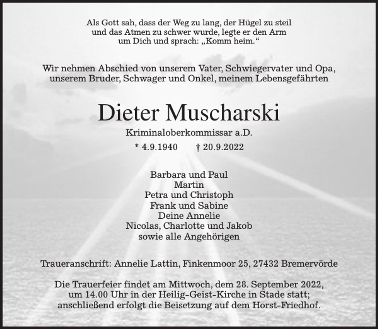 <p>Als Gott sah, dass der Weg zu lang, der Hügel zu steil<br />und das Atmen zu schwer wurde, legte er den Arm<br />um Dich und sprach: „Komm heim.“</p><p>Wir nehmen Abschied von unserem Vater, Schwiegervater und Opa,<br />unserem Bruder, Schwager und Onkel, meinem Lebensgefährten</p><p>Dieter Muscharski<br />Kriminaloberkommissar a.D.<br />* 4.9.1940</p><p>† 20.9.2022</p><p>Barbara und Paul<br />Martin<br />Petra und Christoph<br />Frank und Sabine<br />Deine Annelie<br />Nicolas, Charlotte und Jakob<br />sowie alle Angehörigen<br />Traueranschrift: Annelie Lattin, Finkenmoor 25, 27432 Bremervörde<br />Die Trauerfeier findet am Mittwoch, dem 28. September 2022,<br />um 14.00 Uhr in der Heilig-Geist-Kirche in Stade statt;<br />anschließend erfolgt die Beisetzung auf dem Horst-Friedhof.</p>