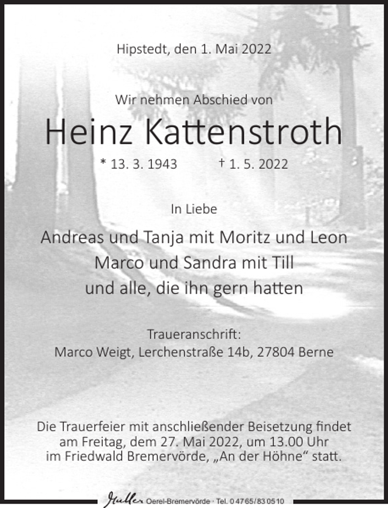 <p>Hipstedt, den 1. Mai 2022<br />Wir nehmen Abschied von</p><p>Heinz Kattenstroth<br />* 13. 3. 1943</p><p>† 1. 5. 2022</p><p>In Liebe</p><p>Andreas und Tanja mit Moritz und Leon<br />Marco und Sandra mit Till<br />und alle, die ihn gern hatten<br />Traueranschrift:<br />Marco Weigt, Lerchenstraße 14b, 27804 Berne</p><p>Die Trauerfeier mit anschließender Beisetzung findet<br />am Freitag, dem 27. Mai 2022, um 13.00 Uhr<br />im Friedwald Bremervörde, „An der Höhne“ statt.<br />Oerel-Bremervörde ∙ Tel. 0 47 65 /83 05 10</p>