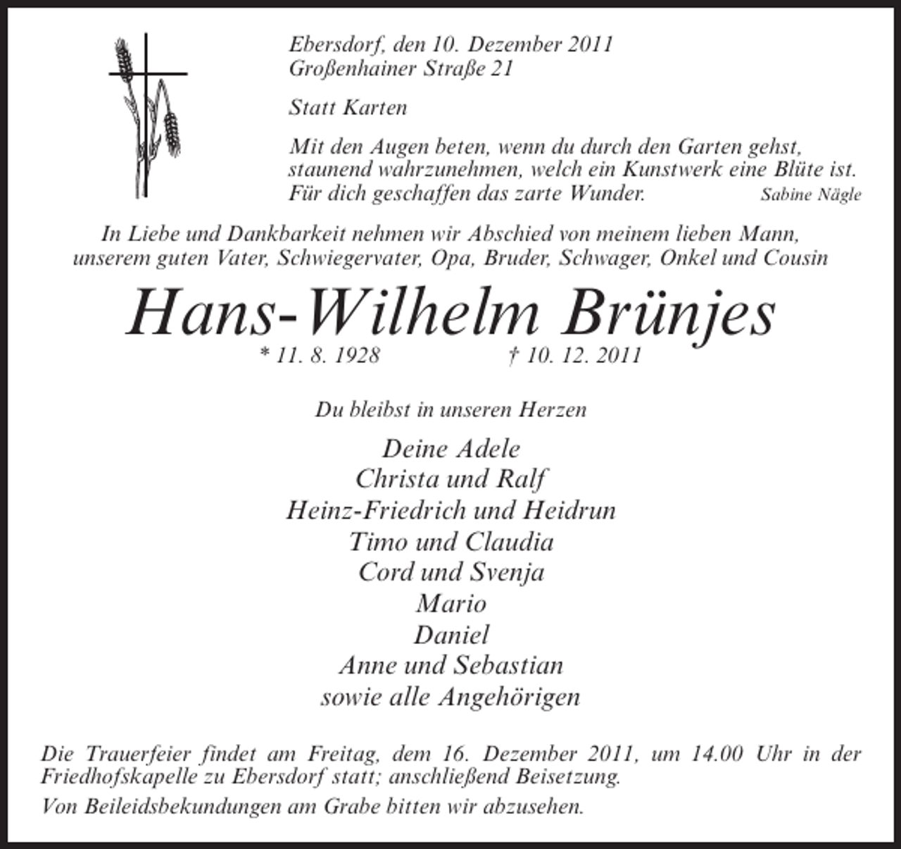 <p>Ebersdorf, den 10. Dezember 2011<br />Großenhainer Straße 21<br />Statt Karten<br />Mit den Augen beten, wenn du durch den Garten gehst,<br />staunend wahrzunehmen, welch ein Kunstwerk eine Blüte ist.<br />Für dich geschaffen das zarte Wunder.<br />Sabine Nägle<br />In Liebe und Dankbarkeit nehmen wir Abschied von meinem lieben Mann,<br />unserem guten Vater, Schwiegervater, Opa, Bruder, Schwager, Onkel und Cousin</p><p>Hans-Wilhelm Brünjes<br />* 11. 8. 1928</p><p>† 10. 12. 2011</p><p>Du bleibst in unseren Herzen</p><p>Deine Adele<br />Christa und Ralf<br />Heinz-Friedrich und Heidrun<br />Timo und Claudia<br />Cord und Svenja<br />Mario<br />Daniel<br />Anne und Sebastian<br />sowie alle Angehörigen<br />Die Trauerfeier findet am Freitag, dem 16. Dezember 2011, um 14.00 Uhr in der<br />Friedhofskapelle zu Ebersdorf statt; anschließend Beisetzung.<br />Von Beileidsbekundungen am Grabe bitten wir abzusehen.</p>