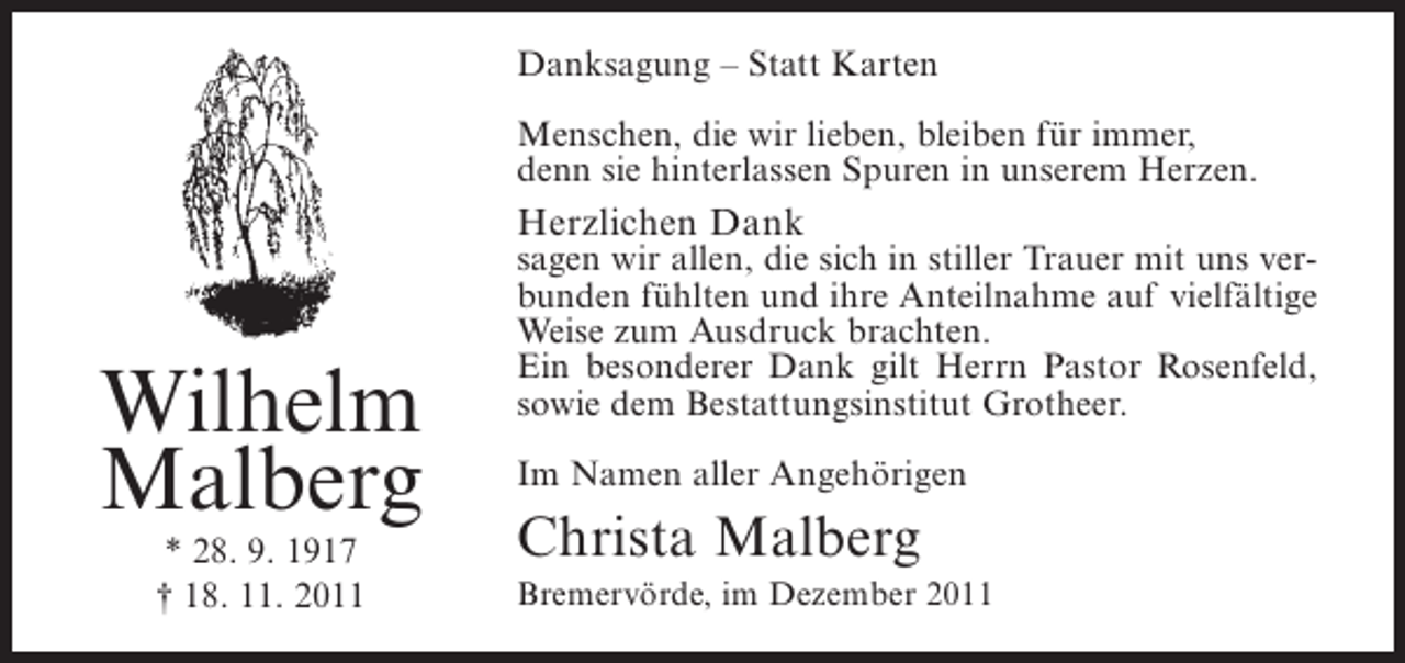<p>Danksagung – Statt Karten<br />Menschen, die wir lieben, bleiben für immer,<br />denn sie hinterlassen Spuren in unserem Herzen.</p><p>Herzlichen Dank</p><p>Wilhelm<br />Malberg<br />* 28. 9. 1917<br />† 18. 11. 2011</p><p>sagen wir allen, die sich in stiller Trauer mit uns verbunden fühlten und ihre Anteilnahme auf vielfältige<br />Weise zum Ausdruck brachten.<br />Ein besonderer Dank gilt Herrn Pastor Rosenfeld,<br />sowie dem Bestattungsinstitut Grotheer.<br />Im Namen aller Angehörigen</p><p>Christa Malberg<br />Bremervörde, im Dezember 2011</p>