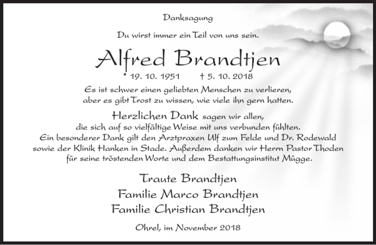 <p>Danksagung<br />Du wirst immer ein Teil von uns sein.</p><p>Alfred Brandtjen</p><p>* 19. 10. 1951<br />† 5. 10. 2018<br />Es ist schwer einen geliebten Menschen zu verlieren,<br />aber es gibt Trost zu wissen, wie viele ihn gern hatten.</p><p>Herzlichen Dank sagen wir allen,<br />die sich auf so vielfältige Weise mit uns verbunden fühlten.<br />Ein besonderer Dank gilt den Arztpraxen Ulf zum Felde und Dr. Rodewald<br />sowie der Klinik Hanken in Stade. Außerdem danken wir Herrn Pastor Thoden<br />für seine tröstenden Worte und dem Bestattungsinstitut Mügge.</p><p>Traute Brandtjen<br />Familie Marco Brandtjen<br />Familie Christian Brandtjen<br />Ohrel, im November 2018</p>