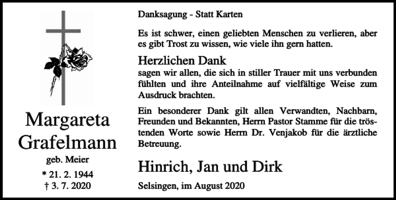 <p>Danksagung - Statt Karten<br />Es ist schwer, einen geliebten Menschen zu verlieren, aber<br />es gibt Trost zu wissen, wie viele ihn gern hatten.</p><p>Herzlichen Dank<br />sagen wir allen, die sich in stiller Trauer mit uns verbunden<br />fühlten und ihre Anteilnahme auf vielfältige Weise zum<br />Ausdruck brachten.</p><p>Margareta<br />Grafelmann<br />geb. Meier<br />* 21. 2. 1944<br />† 3. 7. 2020</p><p>Ein besonderer Dank gilt allen Verwandten, Nachbarn,<br />Freunden und Bekannten, Herrn Pastor Stamme für die tröstenden Worte sowie Herrn Dr. Venjakob für die ärztliche<br />Betreuung.</p><p>Hinrich, Jan und Dirk<br />Selsingen, im August 2020</p>