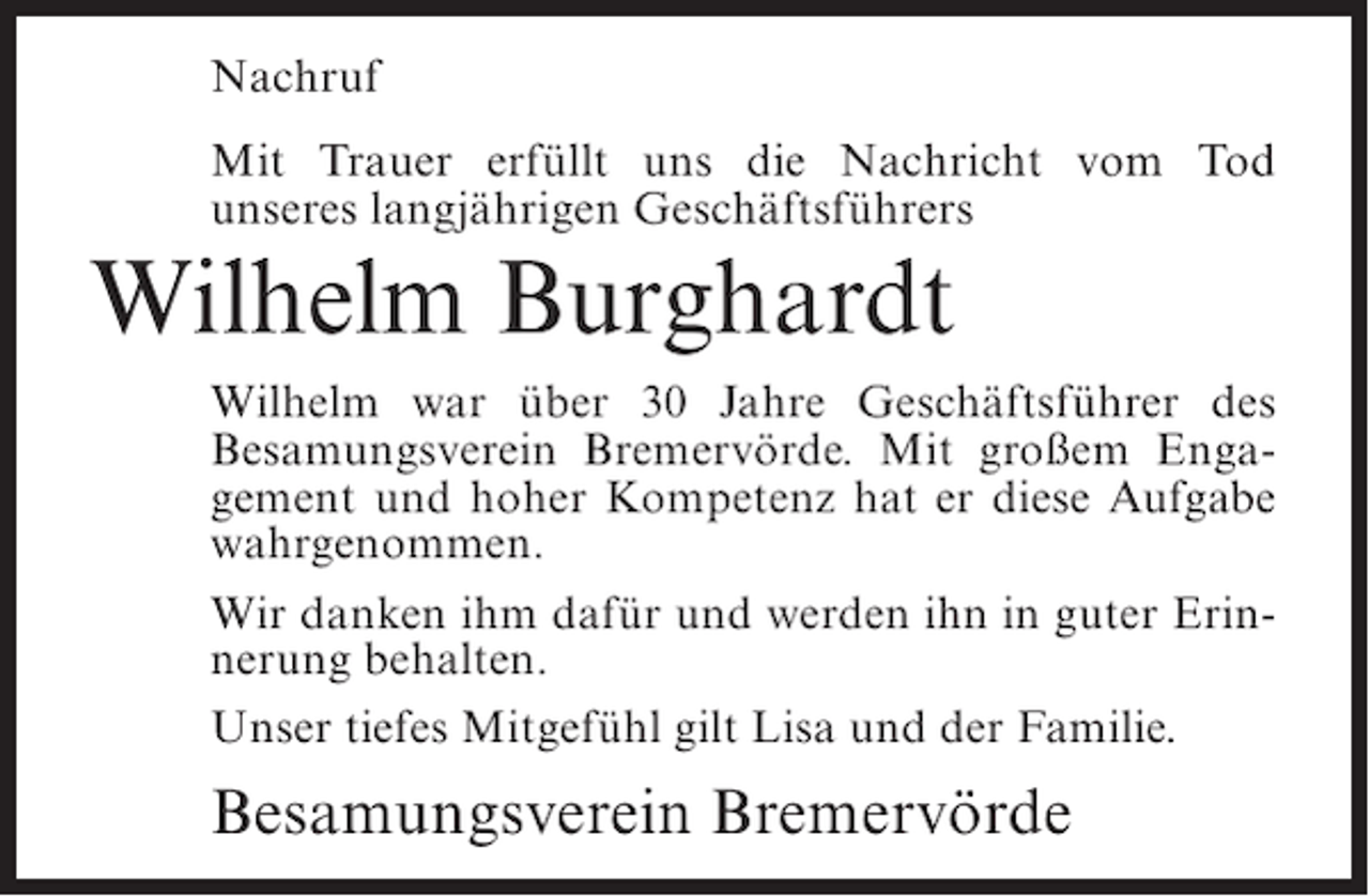 <p>Nachruf<br />Mit Trauer erfüllt uns die Nachricht vom Tod<br />unseres langjährigen Geschäftsführers</p><p>Wilhelm Burghardt<br />Wilhelm war über 30 Jahre Geschäftsführer des<br />Besamungsverein Bremervörde. Mit großem Engagement und hoher Kompetenz hat er diese Aufgabe<br />wahrgenommen.<br />Wir danken ihm dafür und werden ihn in guter Erinnerung behalten.<br />Unser tiefes Mitgefühl gilt Lisa und der Familie.</p><p>Besamungsverein Bremervörde</p>