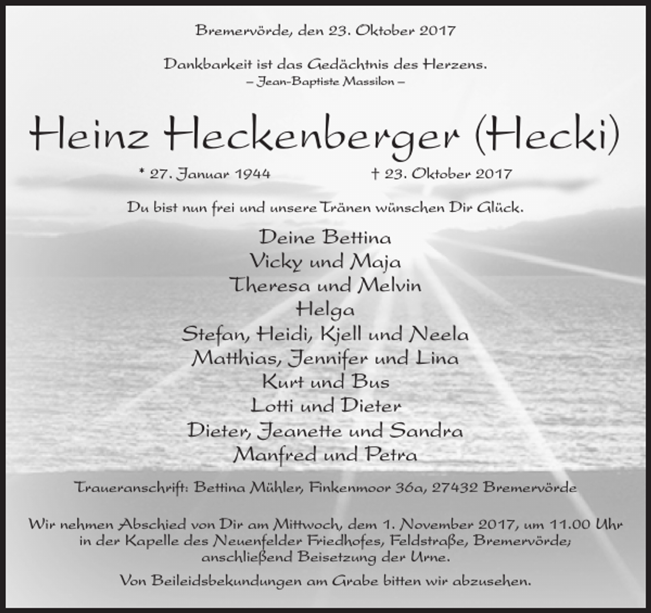<p>Bremervörde, den 23. Oktober 2017<br />Dankbarkeit ist das Gedächtnis des Herzens.<br />– Jean-Baptiste Massilon –</p><p>Heinz Heckenberger (Hecki)<br />* 27. Januar 1944</p><p>† 23. Oktober 2017</p><p>Du bist nun frei und unsere Tränen wünschen Dir Glück.</p><p>Deine Bettina<br />Vicky und Maja<br />Theresa und Melvin<br />Helga<br />Stefan, Heidi, Kjell und Neela<br />Matthias, Jennifer und Lina<br />Kurt und Bus<br />Lotti und Dieter<br />Dieter, Jeanette und Sandra<br />Manfred und Petra<br />Traueranschrift: Bettina Mühler, Finkenmoor 36a, 27432 Bremervörde<br />Wir nehmen Abschied von Dir am Mittwoch, dem 1. November 2017, um 11.00 Uhr<br />in der Kapelle des Neuenfelder Friedhofes, Feldstraße, Bremervörde;<br />anschließend Beisetzung der Urne.<br />Von Beileidsbekundungen am Grabe bitten wir abzusehen.</p>