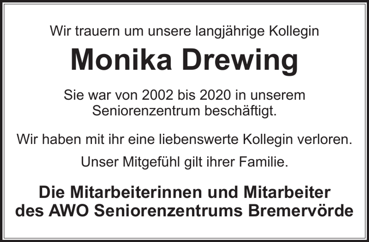 <p>Wir trauern um unsere langjährige Kollegin</p><p>Monika Drewing</p><p>Sie war von 2002 bis 2020 in unserem<br />Seniorenzentrum beschäftigt.<br />Wir haben mit ihr eine liebenswerte Kollegin verloren.<br />Unser Mitgefühl gilt ihrer Familie.</p><p>Die Mitarbeiterinnen und Mitarbeiter<br />des AWO Seniorenzentrums Bremervörde</p>