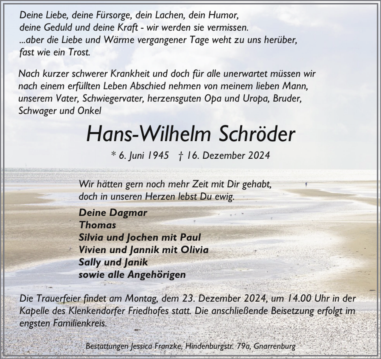 <p>Deine Liebe, deine Fürsorge, dein Lachen, dein Humor,<br />deine Geduld und deine Kraft - wir werden sie vermissen.<br />...aber die Liebe und Wärme vergangener Tage weht zu uns herüber,<br />fast wie ein Trost.<br />Nach kurzer schwerer Krankheit und doch für alle unerwartet müssen wir<br />nach einem erfüllten Leben Abschied nehmen von meinem lieben Mann,<br />unserem Vater, Schwiegervater, herzensguten Opa und Uropa, Bruder,<br />Schwager und Onkel</p><p>Hans-Wilhelm Schröder<br />* 6. Juni 1945 † 16. Dezember 2024</p><p>Wir hätten gern noch mehr Zeit mit Dir gehabt,<br />doch in unseren Herzen lebst Du ewig.<br />Deine Dagmar<br />Thomas<br />Silvia und Jochen mit Paul<br />Vivien und Jannik mit Olivia<br />Sally und Janik<br />sowie alle Angehörigen<br />Die Trauerfeier findet am Montag, dem 23. Dezember 2024, um 14.00 Uhr in der<br />Kapelle des Klenkendorfer Friedhofes statt. Die anschließende Beisetzung erfolgt im<br />engsten Familienkreis.<br />Bestattungen Jessica Franzke, Hindenburgstr. 79a, Gnarrenburg</p>