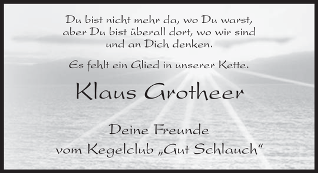 <p>Du bist nicht mehr da, wo Du warst,<br />aber Du bist überall dort, wo wir sind<br />und an Dich denken.<br />Es fehlt ein Glied in unserer Kette.</p><p>Klaus Grotheer<br />Deine Freunde<br />vom Kegelclub „Gut Schlauch“</p>