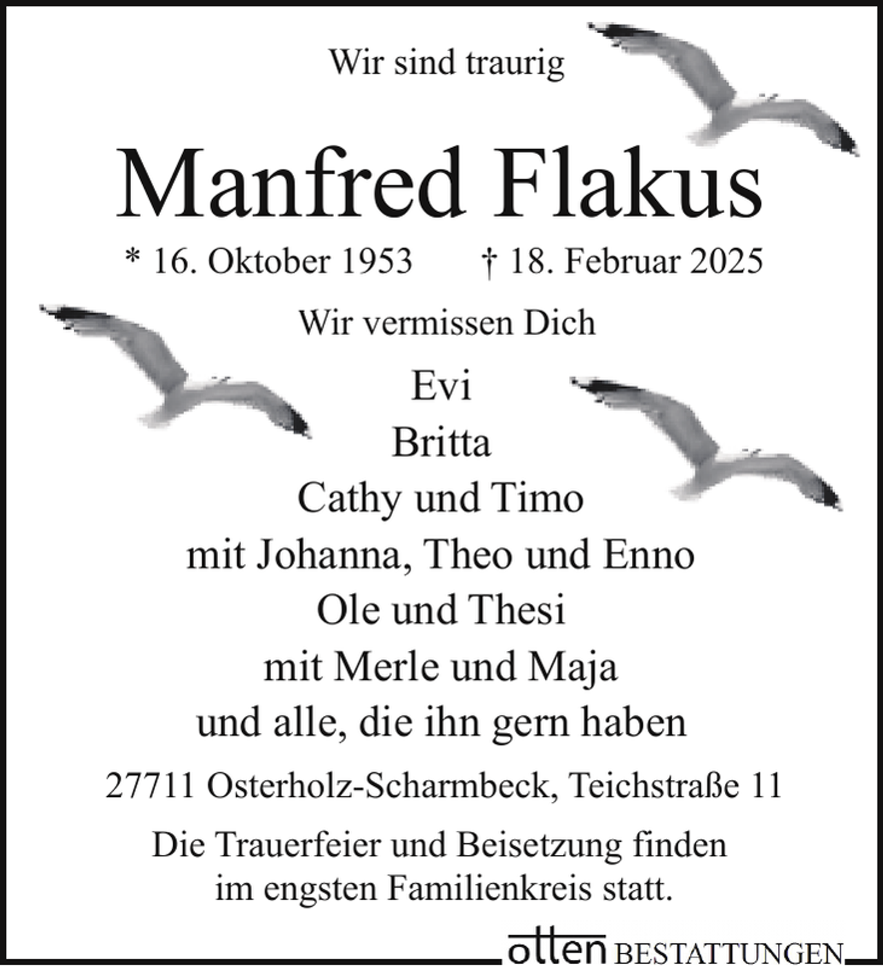 <p>Wir sind traurig</p><p>Manfred Flakus<br />k<br />* 16. Oktober 1953</p><p>† 18. Februar 2025</p><p>W<br />Wir vermissen Dich</p><p>Evi<br />Britta<br />o<br />Cathy und Timo<br />mit Johanna, Theo und Enno<br />Ole und Thesi<br />mit Merle und Maja<br />und alle, die ihn gern haben<br />27711 Osterholz-Scharmbeck, Teichstraße 11<br />Die Trauerfeier und Beisetzung finden<br />im engsten Familienkreis statt.</p>