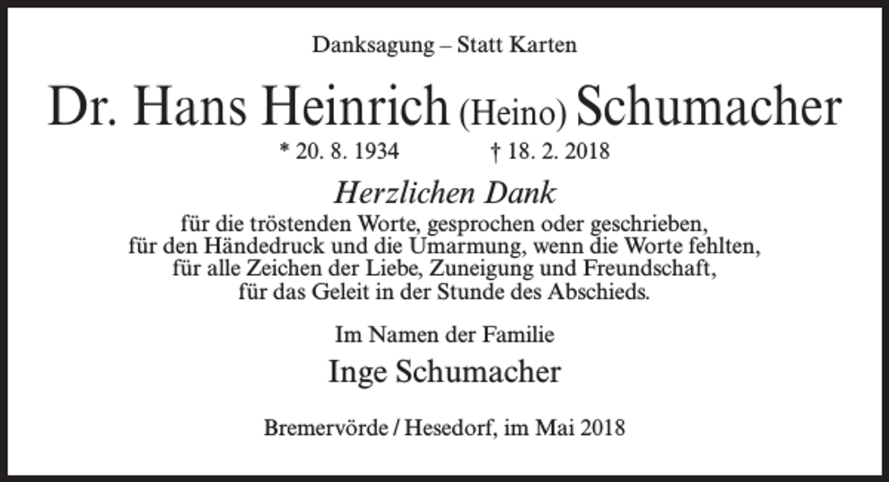 <p>Danksagung – Statt Karten</p><p>Dr. Hans Heinrich (Heino) Schumacher<br />* 20. 8. 1934 † 18. 2. 2018</p><p>Herzlichen Dank</p><p>für die tröstenden Worte, gesprochen oder geschrieben,<br />für den Händedruck und die Umarmung, wenn die Worte fehlten,<br />für alle Zeichen der Liebe, Zuneigung und Freundschaft,<br />für das Geleit in der Stunde des Abschieds.<br />Im Namen der Familie</p><p>Inge Schumacher<br />Bremervörde / Hesedorf, im Mai 2018</p>