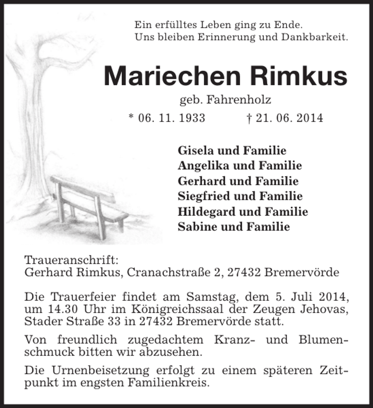 <p>Ein erfülltes Leben ging zu Ende.<br />Uns bleiben Erinnerung und Dankbarkeit.</p><p>Mariechen Rimkus<br />geb. Fahrenholz<br />* 06. 11. 1933</p><p>† 21. 06. 2014</p><p>Gisela und Familie<br />Angelika und Familie<br />Gerhard und Familie<br />Siegfried und Familie<br />Hildegard und Familie<br />Sabine und Familie<br />Traueranschrift:<br />Gerhard Rimkus, Cranachstraße 2, 27432 Bremervörde<br />Die Trauerfeier findet am Samstag, dem 5. Juli 2014,<br />um 14.30 Uhr im Königreichssaal der Zeugen Jehovas,<br />Stader Straße 33 in 27432 Bremervörde statt.<br />Von freundlich zugedachtem Kranz- und Blumenschmuck bitten wir abzusehen.<br />Die Urnenbeisetzung erfolgt zu einem späteren Zeitpunkt im engsten Familienkreis.</p>