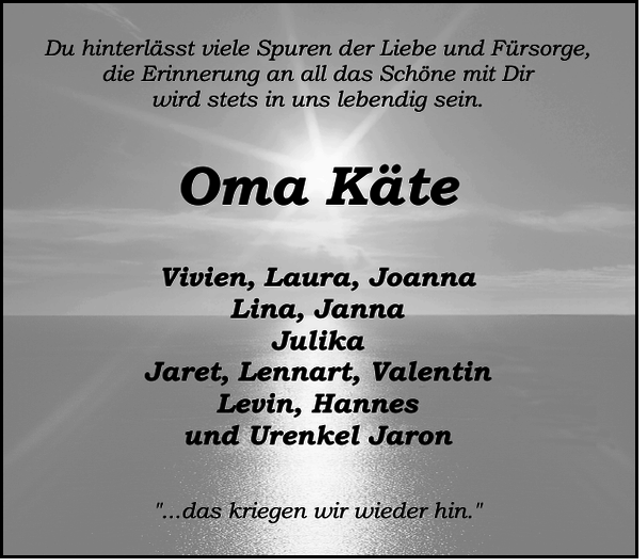 <p>Du hinterlässt viele Spuren der Liebe und Fürsorge,<br />die Erinnerung an all das Schöne mit Dir<br />wird stets in uns lebendig sein.</p><p>Oma Käte<br />Vivien, Laura, Joanna<br />Lina, Janna<br />Julika<br />Jaret, Lennart, Valentin<br />Levin, Hannes<br />und Urenkel Jaron<br />"...das kriegen wir wieder hin."</p>