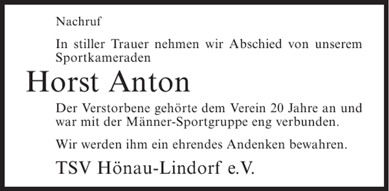 <p>Nachruf</p><p>In stiller Trauer nehmen wir Abschied von unserem<br />Sportkameraden</p><p>Horst Anton</p><p>Der Verstorbene gehörte dem Verein 20 Jahre an und<br />war mit der Männer-Sportgruppe eng verbunden.<br />Wir werden ihm ein ehrendes Andenken bewahren.</p><p>TSV Hönau-Lindorf e.V.</p>