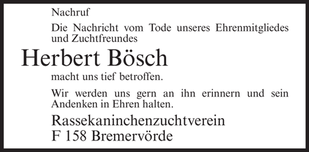 <p>Nachruf<br />Die Nachricht vom Tode unseres Ehrenmitgliedes<br />und Zuchtfreundes</p><p>Herbert Bösch<br />macht uns tief betroffen.<br />Wir werden uns gern an ihn erinnern und sein<br />Andenken in Ehren halten.</p><p>Rassekaninchenzuchtverein<br />F 158 Bremervörde</p>