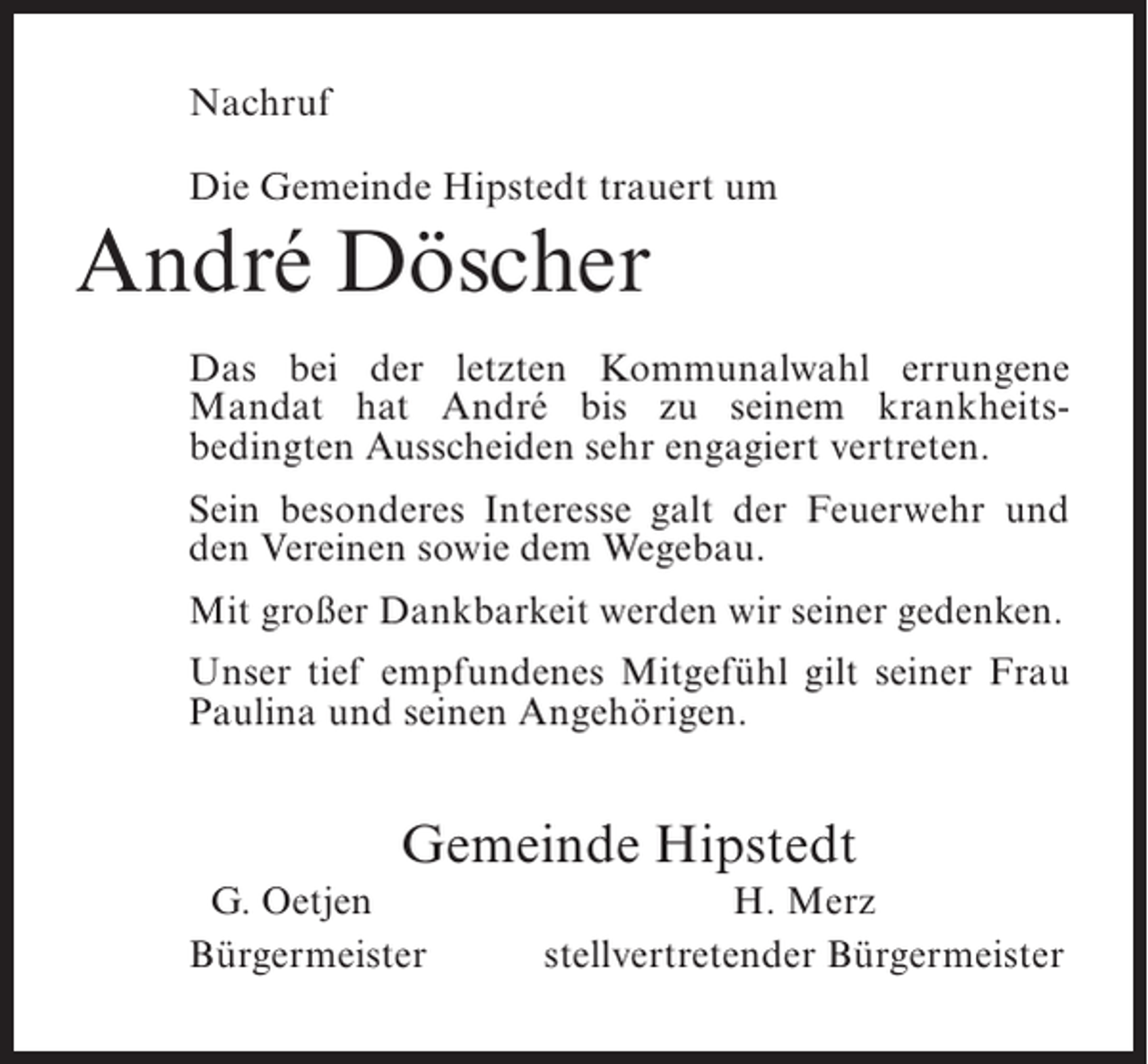 <p>Nachruf<br />Die Gemeinde Hipstedt trauert um</p><p>André Döscher<br />Das bei der letzten Kommunalwahl errungene<br />Mandat hat André bis zu seinem krankheits­<br />bedingten Ausscheiden sehr engagiert vertreten.<br />Sein besonderes Interesse galt der Feuerwehr und<br />den Vereinen sowie dem Wegebau.<br />Mit großer Dankbarkeit werden wir seiner gedenken.<br />Unser tief empfundenes Mitgefühl gilt seiner Frau<br />Paulina und seinen Angehörigen.</p><p>Gemeinde Hipstedt<br />G. Oetjen<br />B<br />ürgermeister</p><p>H. Merz<br />stellvertretender Bürgermeister</p>