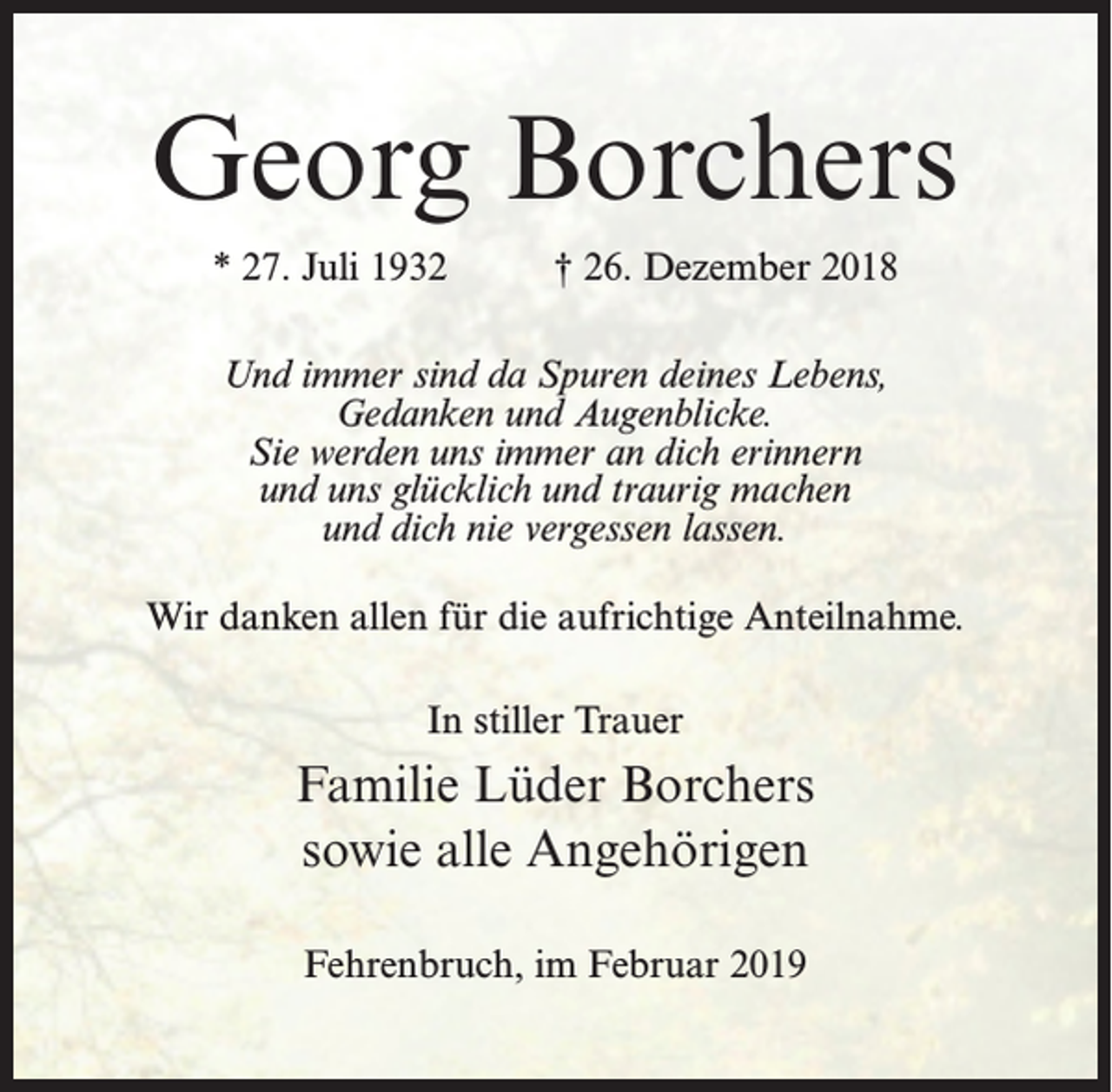 <p>Georg Borchers<br />* 27. Juli 1932 † 26. Dezember 2018<br />Und immer sind da Spuren deines Lebens,<br />Gedanken und Augenblicke.<br />Sie werden uns immer an dich erinnern<br />und uns glücklich und traurig machen<br />und dich nie vergessen lassen.<br />Wir danken allen für die aufrichtige Anteilnahme.<br />In stiller Trauer</p><p>Familie Lüder Borchers<br />sowie alle Angehörigen<br />Fehrenbruch, im Februar 2019</p>