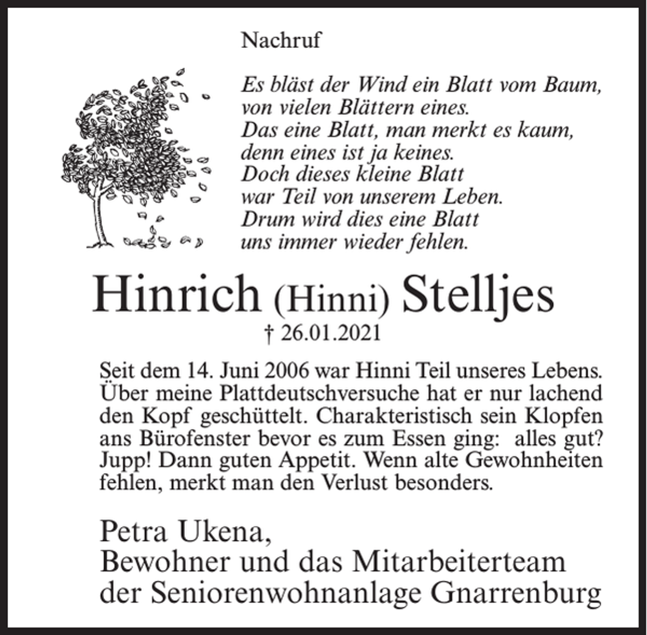 <p>Nachruf<br />Es bläst der Wind ein Blatt vom Baum,<br />von vielen Blättern eines.<br />Das eine Blatt, man merkt es kaum,<br />denn eines ist ja keines.<br />Doch dieses kleine Blatt<br />war Teil von unserem Leben.<br />Drum wird dies eine Blatt<br />uns immer wieder fehlen.</p><p>Hinrich (Hinni) Stelljes<br />† 26.01.2021</p><p>Seit dem 14. Juni 2006 war Hinni Teil unseres Lebens.<br />Über meine Plattdeutschversuche hat er nur lachend<br />den Kopf geschüttelt. Charakteristisch sein Klopfen<br />ans Bürofenster bevor es zum Essen ging: alles gut?<br />Jupp! Dann guten Appetit. Wenn alte Gewohnheiten<br />fehlen, merkt man den Verlust besonders.</p><p>Petra Ukena,<br />Bewohner und das Mitarbeiterteam<br />der Seniorenwohnanlage Gnarrenburg</p>