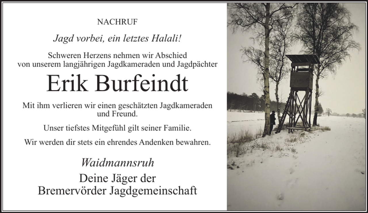 <p>NACHRUF</p><p>Jagd vorbei, ein letztes Halali!<br />Schweren Herzens nehmen wir Abschied<br />von unserem langjährigen Jagdkameraden und Jagdpächter</p><p>Erik Burfeindt</p><p>Mit ihm verlieren wir einen geschätzten Jagdkameraden<br />und Freund.<br />Unser tiefstes Mitgefühl gilt seiner Familie.<br />Wir werden dir stets ein ehrendes Andenken bewahren.</p><p>Waidmannsruh<br />Deine Jäger der<br />Bremervörder Jagdgemeinschaft</p>