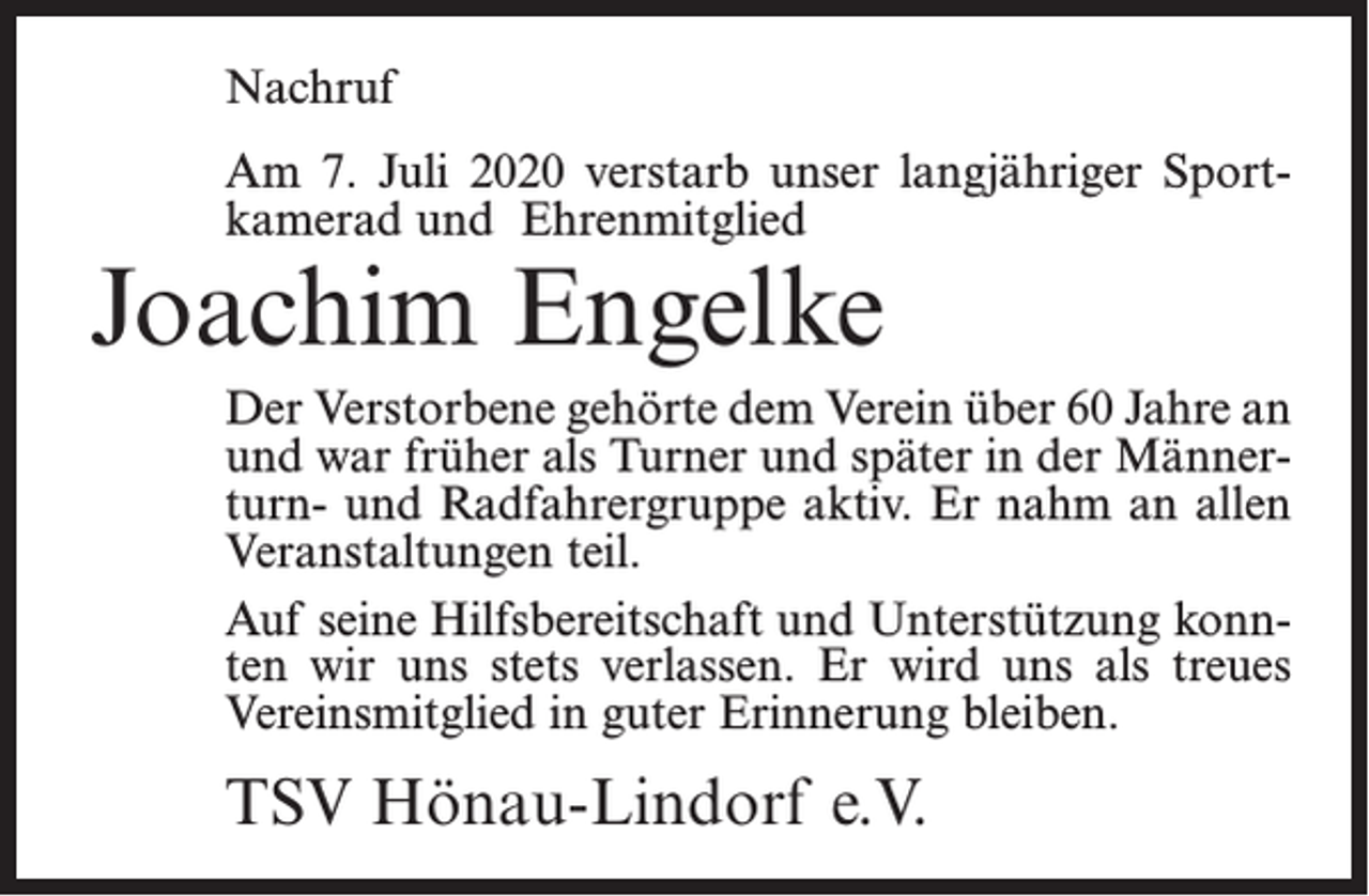 <p>Nachruf<br />Am 7. Juli 2020 verstarb unser langjähriger Sportkamerad und Ehrenmitglied</p><p>Joachim Engelke</p><p>Der Verstorbene gehörte dem Verein über 60 Jahre an<br />und war früher als Turner und später in der Männerturn- und Radfahrergruppe aktiv. Er nahm an allen<br />Veranstaltungen teil.<br />Auf seine Hilfsbereitschaft und Unterstützung konnten wir uns stets verlassen. Er wird uns als treues<br />Vereinsmitglied in guter Erinnerung bleiben.</p><p>TSV Hönau-Lindorf e.V.</p>