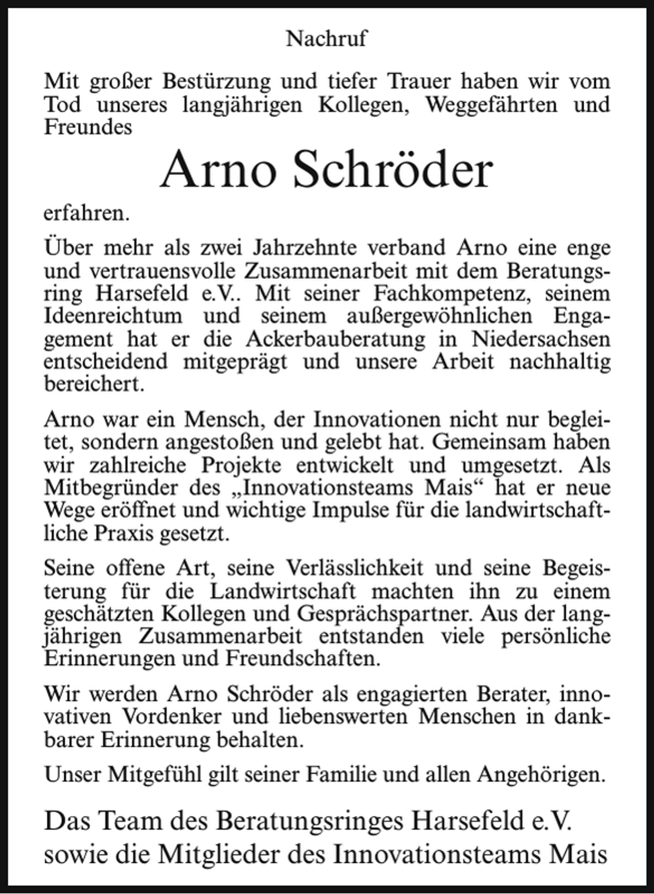 <p>Nachruf<br />Mit großer Bestürzung und tiefer Trauer haben wir vom<br />Tod unseres langjährigen Kollegen, Weggefährten und<br />Freundes<br />erfahren.</p><p>Arno Schröder</p><p>Über mehr als zwei Jahrzehnte verband Arno eine enge<br />und vertrauensvolle Zusammenarbeit mit dem Beratungsring Harsefeld e.V.. Mit seiner Fachkompetenz, seinem<br />Ideenreichtum und seinem außergewöhnlichen Engagement hat er die Ackerbauberatung in Niedersachsen<br />entscheidend mitgeprägt und unsere Arbeit nachhaltig<br />bereichert.<br />Arno war ein Mensch, der Innovationen nicht nur begleitet, sondern angestoßen und gelebt hat. Gemeinsam haben<br />wir zahlreiche Projekte entwickelt und umgesetzt. Als<br />Mitbegründer des „Innovationsteams Mais“ hat er neue<br />Wege eröffnet und wichtige Impulse für die landwirtschaftliche Praxis gesetzt.<br />Seine offene Art, seine Verlässlichkeit und seine Begeisterung für die Landwirtschaft machten ihn zu einem<br />geschätzten Kollegen und Gesprächspartner. Aus der langjährigen Zusammenarbeit entstanden viele persönliche<br />Erinnerungen und Freundschaften.<br />Wir werden Arno Schröder als engagierten Berater, innovativen Vordenker und liebenswerten Menschen in dankbarer Erinnerung behalten.<br />Unser Mitgefühl gilt seiner Familie und allen Angehörigen.</p><p>Das Team des Beratungsringes Harsefeld e.V.<br />sowie die Mitglieder des Innovationsteams Mais</p>
