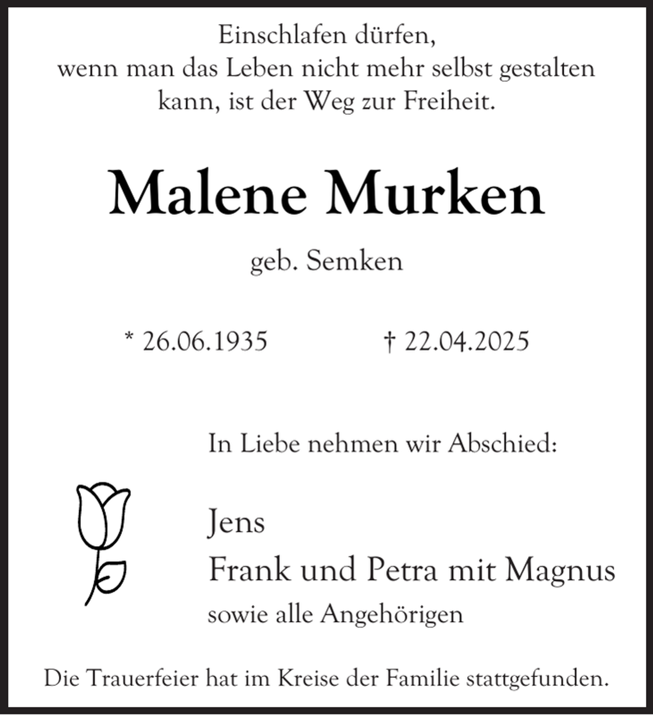 <p>Einschlafen dürfen,<br />wenn man das Leben nicht mehr selbst gestalten<br />kann, ist der Weg zur Freiheit.</p><p>Malene Murken<br />geb. Semken<br />* 26.06.1935</p><p>† 22.04.2025</p><p>In Liebe nehmen wir Abschied:</p><p>Jens<br />Frank und Petra mit Magnus<br />sowie alle Angehörigen<br />Die Trauerfeier hat im Kreise der Familie stattgefunden.</p>