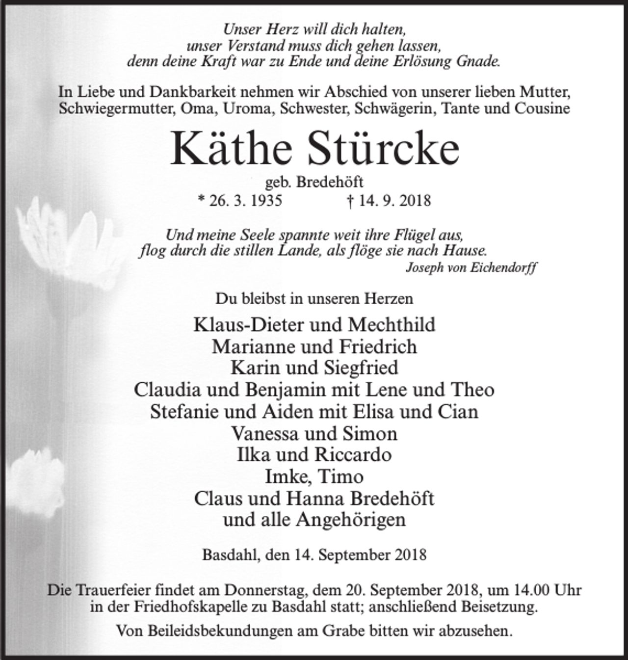 <p>Unser Herz will dich halten,<br />unser Verstand muss dich gehen lassen,<br />denn deine Kraft war zu Ende und deine Erlösung Gnade.<br />In Liebe und Dankbarkeit nehmen wir Abschied von unserer lieben Mutter,<br />Schwiegermutter, Oma, Uroma, Schwester, Schwägerin, Tante und Cousine</p><p>Käthe Stürcke<br />geb. Bredehöft<br />* 26. 3. 1935<br />† 14. 9. 2018</p><p>Und meine Seele spannte weit ihre Flügel aus,<br />flog durch die stillen Lande, als flöge sie nach Hause.</p><p>Joseph von Eichendorff</p><p>Du bleibst in unseren Herzen</p><p>Klaus-Dieter und Mechthild<br />Marianne und Friedrich<br />Karin und Siegfried<br />Claudia und Benjamin mit Lene und Theo<br />Stefanie und Aiden mit Elisa und Cian<br />Vanessa und Simon<br />Ilka und Riccardo<br />Imke, Timo<br />Claus und Hanna Bredehöft<br />und alle Angehörigen<br />Basdahl, den 14. September 2018<br />Die Trauerfeier findet am Donnerstag, dem 20. September 2018, um 14.00 Uhr<br />in der Friedhofskapelle zu Basdahl statt; anschließend Beisetzung.<br />Von Beileidsbekundungen am Grabe bitten wir abzusehen.</p>