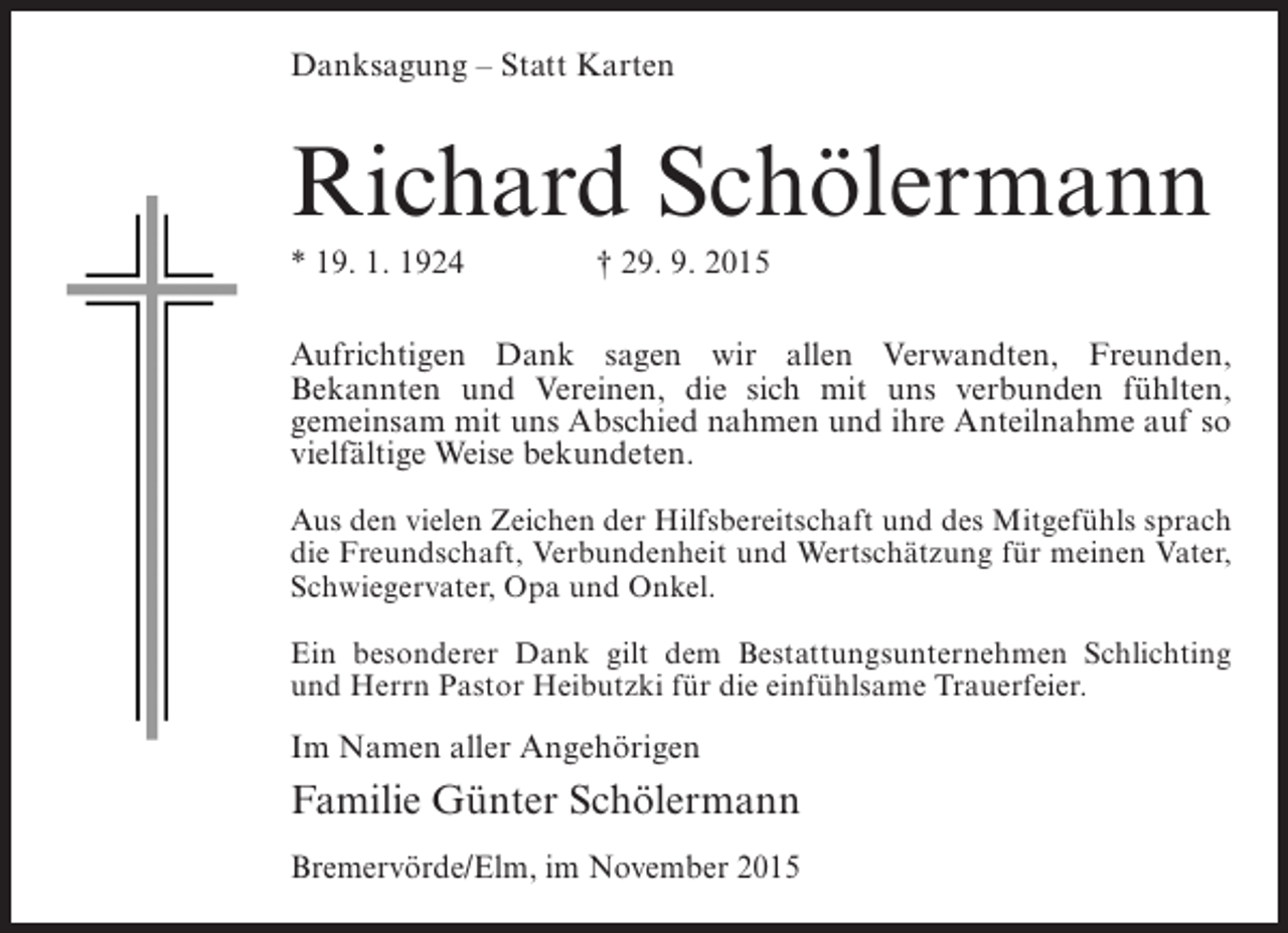 <p>Danksagung – Statt Karten</p><p>Richard Schölermann<br />* 19. 1. 1924 † 29. 9. 2015<br />Aufrichtigen Dank sagen wir allen Verwandten, Freunden,<br />Bekannten und Vereinen, die sich mit uns verbunden fühlten,<br />gemeinsam mit uns Abschied nahmen und ihre Anteilnahme auf so<br />vielfältige Weise bekundeten.<br />Aus den vielen Zeichen der Hilfsbereitschaft und des Mitgefühls sprach<br />die Freundschaft, Verbundenheit und Wertschätzung für meinen Vater,<br />Schwiegervater, Opa und Onkel.<br />Ein besonderer Dank gilt dem Bestattungsunternehmen Schlichting<br />und Herrn Pastor Heibutzki für die einfühlsame Trauerfeier.</p><p>Im Namen aller Angehörigen</p><p>Familie Günter Schölermann<br />Bremervörde/Elm, im November 2015</p>