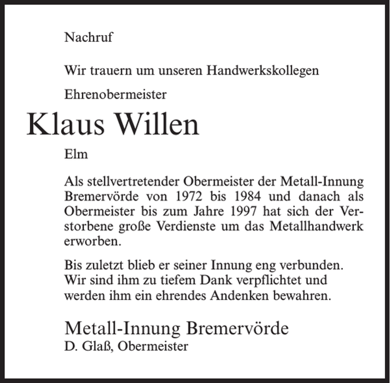 <p>Nachruf<br />Wir trauern um unseren Handwerkskollegen<br />Ehrenobermeister</p><p>Klaus Willen<br />Elm<br />Als stellvertretender Obermeister der Metall-Innung<br />Bremervörde von 1972 bis 1984 und danach als<br />Obermeister bis zum Jahre 1997 hat sich der Verstorbene große Verdienste um das Metallhandwerk<br />erworben.<br />Bis zuletzt blieb er seiner Innung eng verbunden.<br />Wir sind ihm zu tiefem Dank verpflichtet und<br />werden ihm ein ehrendes Andenken bewahren.</p><p>Metall-Innung Bremervörde<br />D. Glaß, Obermeister</p>
