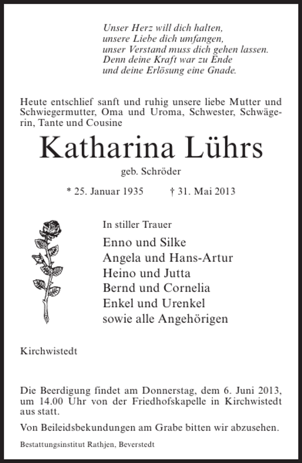 <p>Unser Herz will dich halten,<br />unsere Liebe dich umfangen,<br />unser Verstand muss dich gehen lassen.<br />Denn deine Kraft war zu Ende<br />und deine Erlösung eine Gnade.<br />Heute entschlief sanft und ruhig unsere liebe Mutter und<br />Schwiegermutter, Oma und Uroma, Schwester, Schwägerin, Tante und Cousine</p><p>Katharina Lührs<br />geb. Schröder<br />* 25. Januar 1935 † 31. Mai 2013<br />In stiller Trauer</p><p>Enno und Silke<br />Angela und Hans-Artur<br />Heino und Jutta<br />Bernd und Cornelia<br />Enkel und Urenkel<br />sowie alle Angehörigen<br />Kirchwistedt</p><p>Die Beerdigung findet am Donnerstag, dem 6. Juni 2013,<br />um 14.00 Uhr von der Friedhofskapelle in Kirchwistedt<br />aus statt.<br />Von Beileidsbekundungen am Grabe bitten wir abzusehen.<br />Bestattungsinstitut Rathjen, Beverstedt</p>