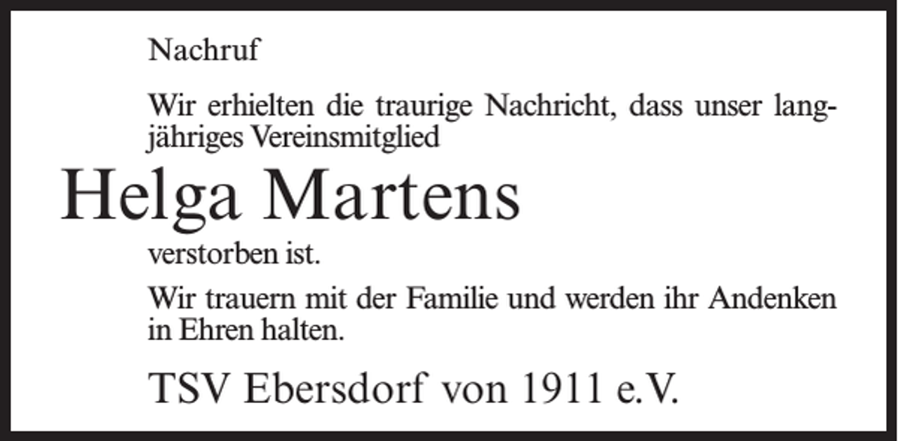 <p>Nachruf<br />Wir erhielten die traurige Nachricht, dass unser langjähriges Vereinsmitglied</p><p>Helga Martens</p><p>verstorben ist.<br />Wir trauern mit der Familie und werden ihr Andenken<br />in Ehren halten.</p><p>TSV Ebersdorf von 1911 e.V.</p>