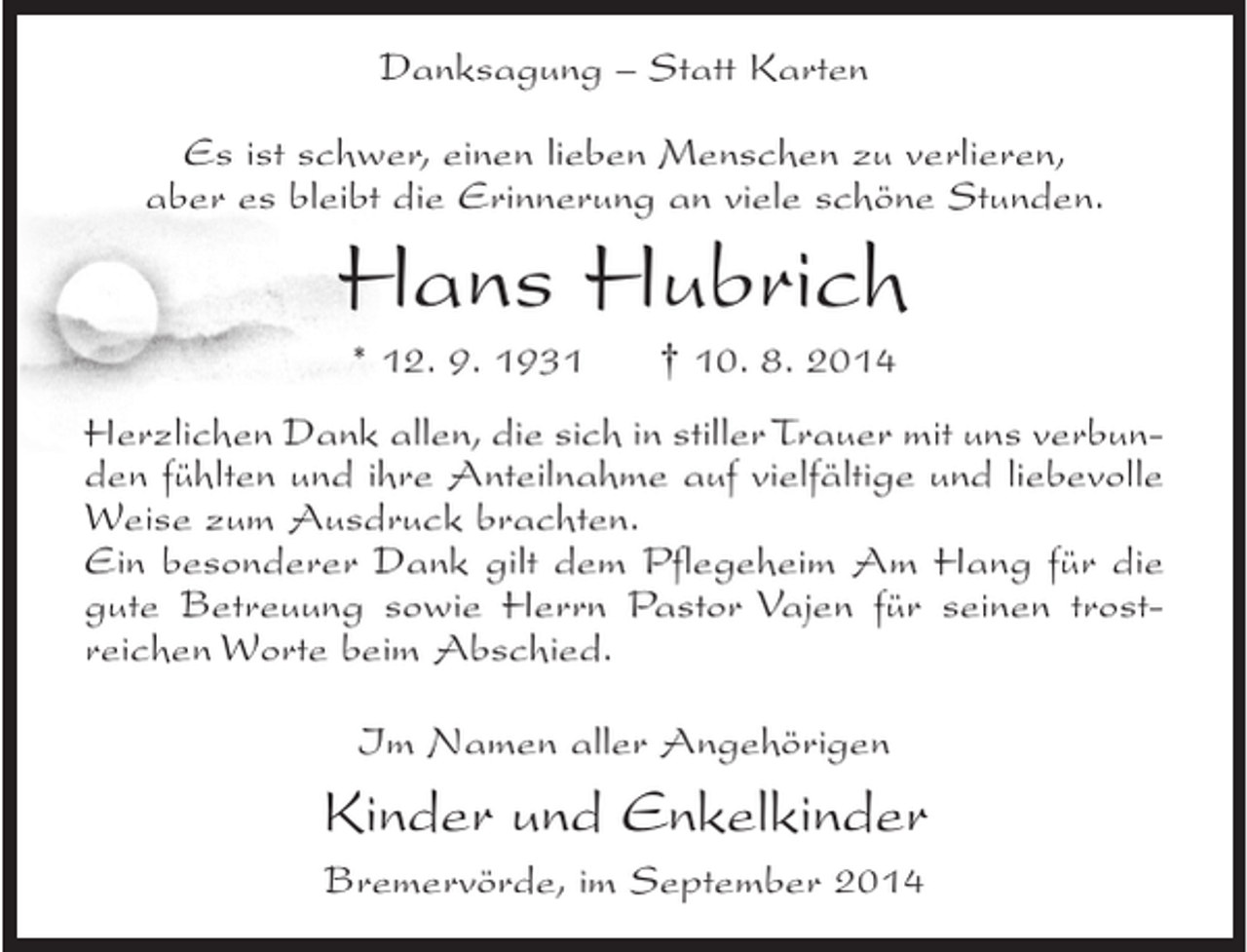 <p>Danksagung – Statt Karten<br />Es ist schwer, einen lieben Menschen zu verlieren,<br />aber es bleibt die Erinnerung an viele schöne Stunden.</p><p>Hans Hubrich<br />* 12. 9. 1931</p><p>† 10. 8. 2014</p><p>Herzlichen Dank allen, die sich in stiller Trauer mit uns verbunden fühlten und ihre Anteilnahme auf vielfältige und liebevolle<br />Weise zum Ausdruck brachten.<br />Ein besonderer Dank gilt dem Pflegeheim Am Hang für die<br />gute Betreuung sowie Herrn Pastor Vajen für seinen trostreichen Worte beim Abschied.<br />Im Namen aller Angehörigen</p><p>Kinder und Enkelkinder<br />Bremervörde, im September 2014</p>